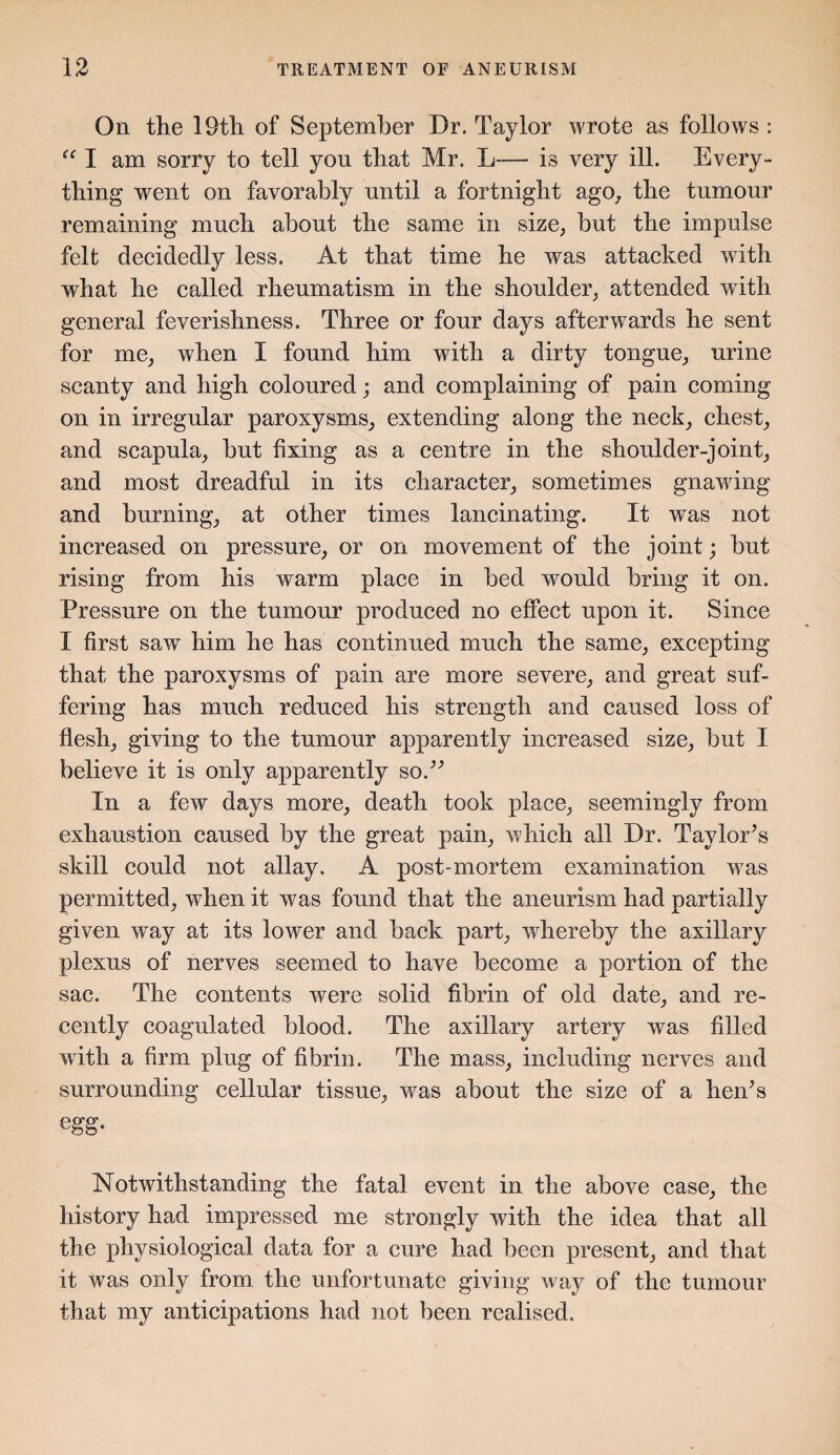 On the 19th of September Dr. Taylor wrote as follows : I am sorry to tell yon that Mr. L— is very ill. Every¬ thing went on favorably nntil a fortnight ago, the tnmour remaining much about the same in size, but the impulse felt decidedly less. At that time he was attacked with what he called rheumatism in the shoulder, attended with general feverishness. Three or four days afterwards he sent for me, when I found him with a dirty tongue, urine scanty and high coloured; and complaining of pain coming on in irregular paroxysms, extending along the neck, chest, and scapula, but fixing as a centre in the shoulder-joint, and most dreadful in its character, sometimes gnawing and burning, at other times lancinating. It was not increased on pressure, or on movement of the joint; but rising from his warm place in bed would bring it on. Pressure on the tumour produced no effect upon it. Since X first saw him he has continued much the same, excepting that the paroxysms of pain are more severe, and great suf¬ fering has much reduced his strength and caused loss of flesh, giving to the tumour apparently increased size, but I believe it is only apparently sod'’ In a few days more, death took place, seemingly from exhaustion caused by the great pain, which all Dr. Taylor’s skill could not allay. A post-mortem examination -was permitted, when it was found that the aneurism had partially given way at its lower and back part, whereby the axillary plexus of nerves seemed to have become a portion of the sac. The contents were solid fibrin of old date, and re¬ cently coagulated blood. The axillary artery was filled with a firm plug of fibrin. The mass, including nerves and surrounding cellular tissue, was about the size of a he As egg. Notwithstanding the fatal event in the above case, the history had impressed me strongly with the idea that all the physiological data for a cure had been present, and that it was only from the unfortunate giving way of the tumour that my anticipations had not been realised.