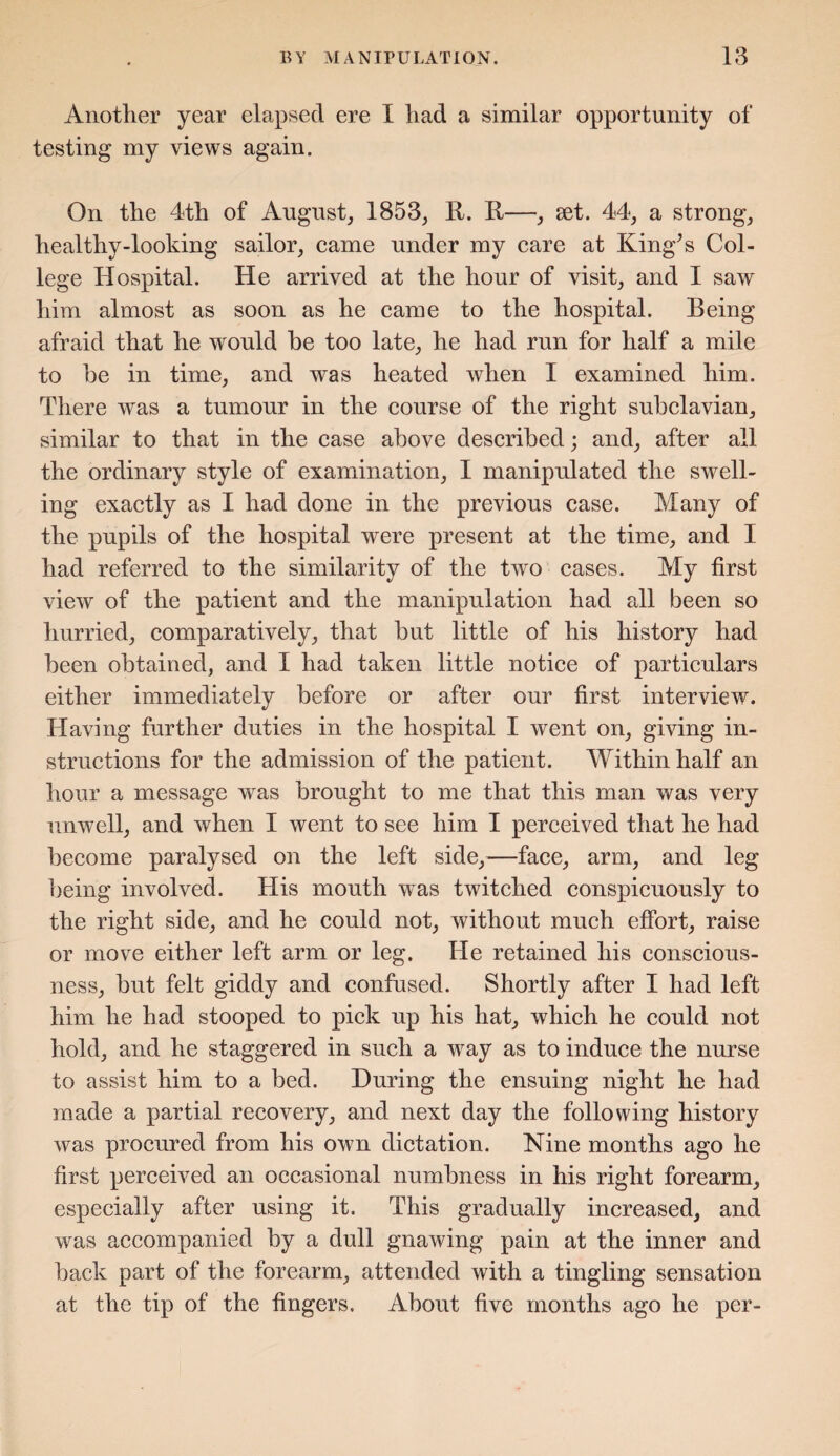 Another year elapsed ere I had a similar opportunity of testing my views again. On the 4th of August, 1853, R. R—, set. 44, a strong, healthy-looking sailor, came under my care at King’s Col¬ lege Hospital. He arrived at the hour of visit, and I saw him almost as soon as he came to the hospital. Being afraid that he would be too late, he had run for half a mile to be in time, and was heated when I examined him. There was a tumour in the course of the right subclavian, similar to that in the case above described; and, after all the ordinary style of examination, I manipulated the swell¬ ing exactly as I had done in the previous case. Many of the pupils of the hospital were present at the time, and I had referred to the similarity of the two cases. My first view of the patient and the manipulation had all been so hurried, comparatively, that but little of his history had been obtained, and I had taken little notice of particulars either immediately before or after our first interview. Having further duties in the hospital I went on, giving in¬ structions for the admission of the patient. Within half an hour a message was brought to me that this man was very unwell, and when I went to see him I perceived that he had become paralysed on the left side,—face, arm, and leg being involved. His mouth was twitched conspicuously to the right side, and he could not, without much effort, raise or move either left arm or leg. He retained his conscious¬ ness, but felt giddy and confused. Shortly after I had left him he had stooped to pick up his hat, which he could not hold, and he staggered in such a way as to induce the nurse to assist him to a bed. During the ensuing night he had made a partial recovery, and next day the following history was procured from his own dictation. Nine months ago he first perceived an occasional numbness in his right forearm, especially after using it. This gradually increased, and was accompanied by a dull gnawing pain at the inner and back part of the forearm, attended with a tingling sensation at the tip of the fingers. About five months ago he per-