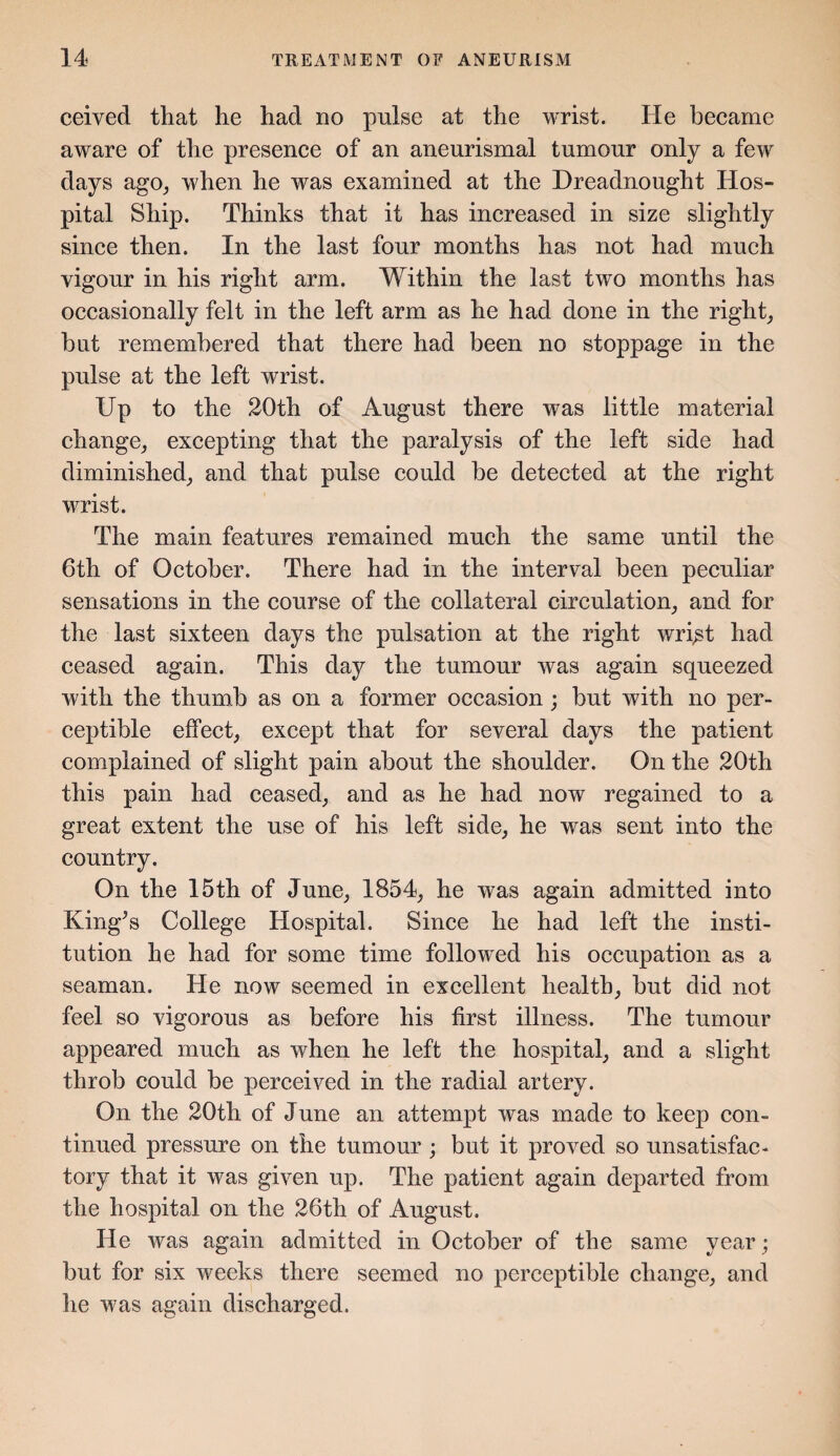 ceived that he had no pulse at the wrist. He became aware of the presence of an aneurismal tumour only a few days ago, when he was examined at the Dreadnought Hos¬ pital Ship. Thinks that it has increased in size slightly since then. In the last four months has not had much vigour in his right arm. Within the last two months has occasionally felt in the left arm as he had done in the right, hut remembered that there had been no stoppage in the pulse at the left wrist. Up to the 20th of August there was little material change,, excepting that the paralysis of the left side had diminished, and that pulse could be detected at the right wrist. The main features remained much the same until the 6th of October. There had in the interval been peculiar sensations in the course of the collateral circulation, and for the last sixteen days the pulsation at the right wri^t had ceased again. This day the tumour was again squeezed with the thumb as on a former occasion; but with no per¬ ceptible effect, except that for several days the patient complained of slight pain about the shoulder. On the 20th this pain had ceased, and as he had now regained to a great extent the use of his left side, he was sent into the country. On the 15th of June, 1854, he was again admitted into King’s College Hospital. Since he had left the insti¬ tution he had for some time followed his occupation as a seaman. He now seemed in excellent health, but did not feel so vigorous as before his first illness. The tumour appeared much as when he left the hospital, and a slight throb could be perceived in the radial artery. On the 20th of June an attempt was made to keep con¬ tinued pressure on the tumour ; but it proved so unsatisfac¬ tory that it was given up. The patient again departed from the hospital on the 26th of August. He was again admitted in October of the same year; but for six weeks there seemed no perceptible change, and he was again discharged.