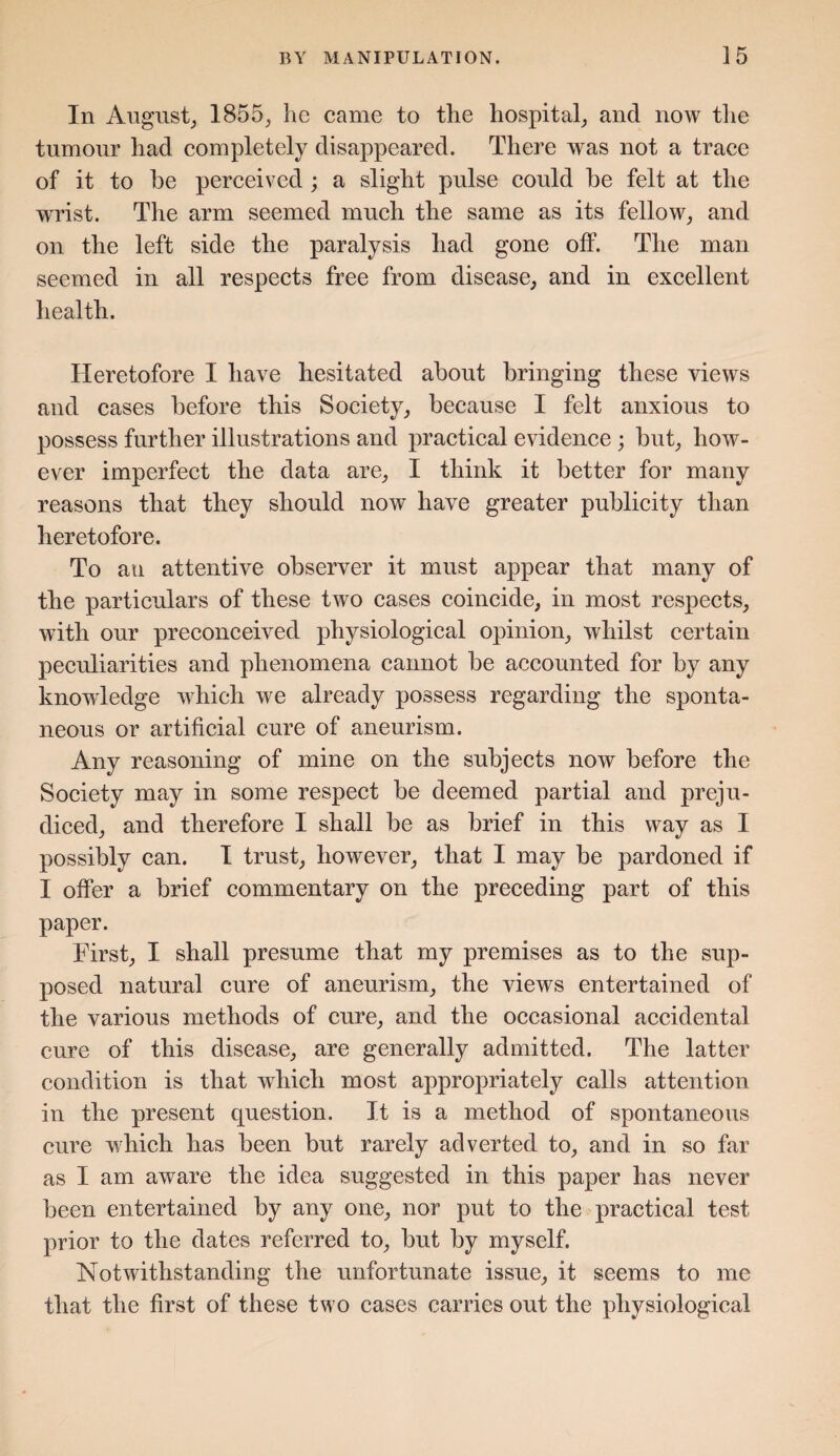 In August,, 1855; he came to the hospital; and now the tumour had completely disappeared. There was not a trace of it to be perceived ; a slight pulse could be felt at the wrist. The arm seemed much the same as its fellow; and on the left side the paralysis had gone off. The man seemed in all respects free from disease, and in excellent health. Heretofore I have hesitated about bringing these views and cases before this Society, because I felt anxious to possess further illustrations and practical evidence ; but, how¬ ever imperfect the data are, I think it better for many reasons that they should now have greater publicity than heretofore. To an attentive observer it must appear that many of the particulars of these two cases coincide, in most respects, with our preconceived physiological opinion, whilst certain peculiarities and phenomena cannot be accounted for by any knowledge which we already possess regarding the sponta¬ neous or artificial cure of aneurism. Any reasoning of mine on the subjects now before the Society may in some respect be deemed partial and preju¬ diced, and therefore I shall be as brief in this way as I possibly can. I trust, however, that I may be pardoned if I offer a brief commentary on the preceding part of this paper. First, I shall presume that my premises as to the sup¬ posed natural cure of aneurism, the views entertained of the various methods of cure, and the occasional accidental cure of this disease, are generally admitted. The latter condition is that which most appropriately calls attention in the present question. It is a method of spontaneous cure which has been but rarely adverted to, and in so far as I am aware the idea suggested in this paper has never been entertained by any one, nor put to the practical test prior to the dates referred to, but by myself. Notwithstanding the unfortunate issue, it seems to me that the first of these two cases carries out the physiological