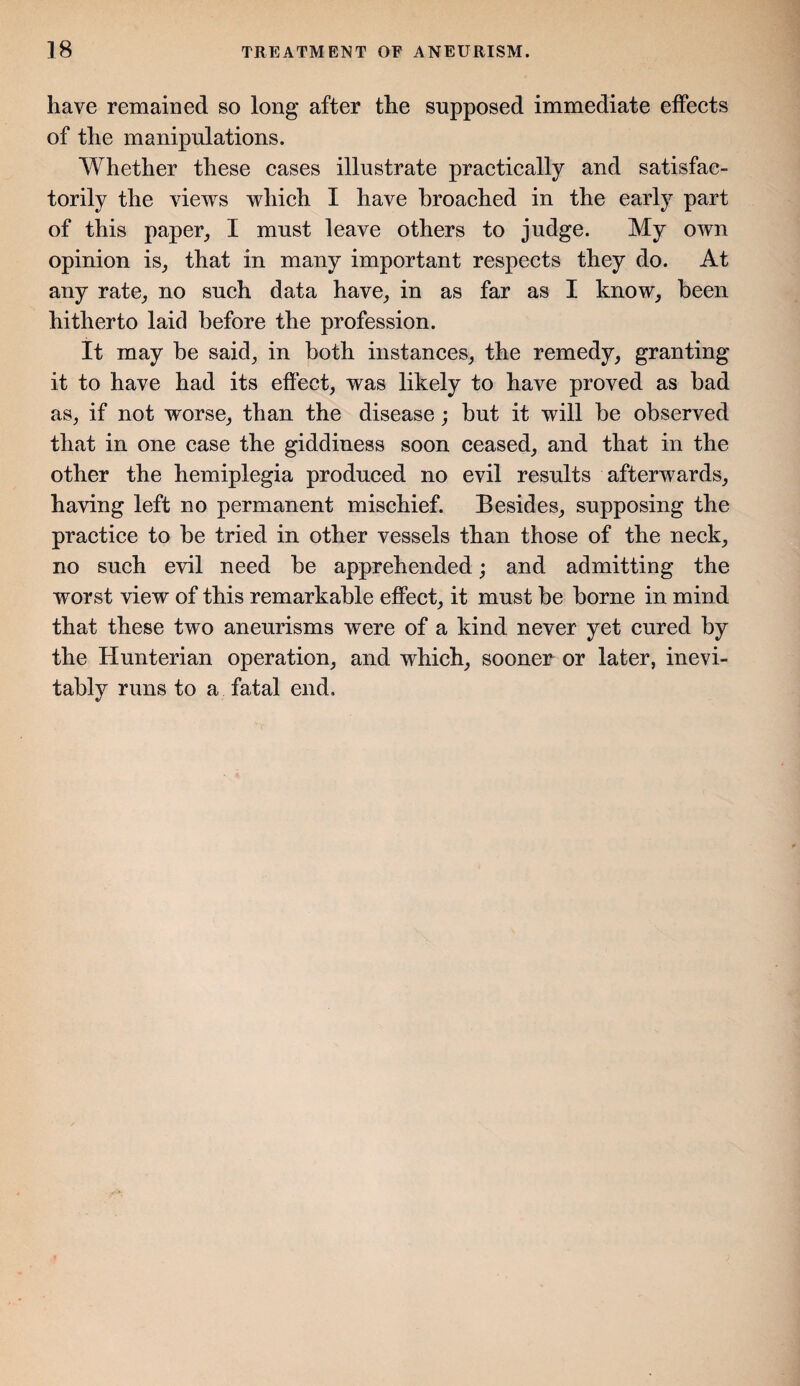 have remained so long after the supposed immediate effects of the manipulations. Whether these cases illustrate practically and satisfac¬ torily the views which I have broached in the early part of this paper, I must leave others to judge. My own opinion is, that in many important respects they do. At any rate, no such data have, in as far as I know, been hitherto laid before the profession. It may be said, in both instances, the remedy, granting it to have had its effect, was likely to have proved as bad as, if not worse, than the disease; but it will be observed that in one case the giddiness soon ceased, and that in the other the hemiplegia produced no evil results afterwards, having left no permanent mischief. Besides, supposing the practice to be tried in other vessels than those of the neck, no such evil need be apprehended; and admitting the worst view of this remarkable effect, it must be borne in mind that these two aneurisms were of a kind never yet cured by the Hunterian operation, and which, sooner or later, inevi¬ tably runs to a fatal end.