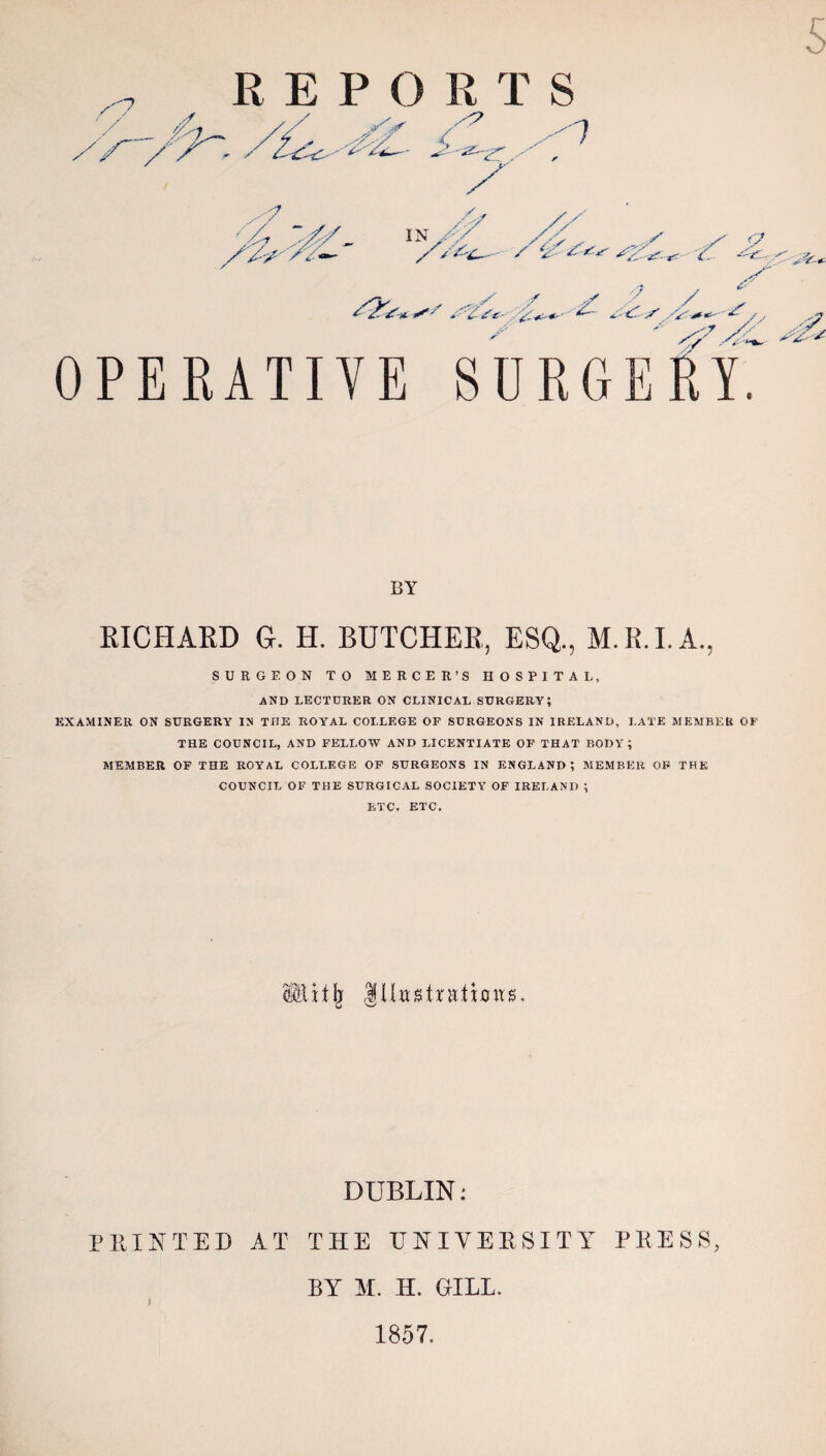 s /-7 / fa. R E P O R T S / S'' 1 ■7 / /■ / iN/y /-> , ,/ / ‘2 r. o .- -■ »t /V- ./ / 4 S ±-if. S ■'*'*■*-' ^ / , OPERATIVE SURGERY BY RICHARD G. H. BUTCHER, ESQ., M.R.I.A., SURGEON TO MERCER’S HOSPITAL, and lecturer on clinical surgery; EXAMINER ON SURGERY IN THE ROYAL COLLEGE OF SURGEONS IN IRELAND, LATE MEMBER OF THE COUNCIL, AND FELLOW AND LICENTIATE OF THAT BODY ; MEMBER OF THE ROYAL COLLEGE OF SURGEONS IN ENGLAND? MEMBER OF THE COUNCIL OF THE SURGICAL SOCIETY OF IRELAND ; ETC. ETC. 88it(; IHttstratimvs. DUBLIN: PRINTED AT THE UNIVERSITY PRESS, BY M. H. GILL. f 1857.