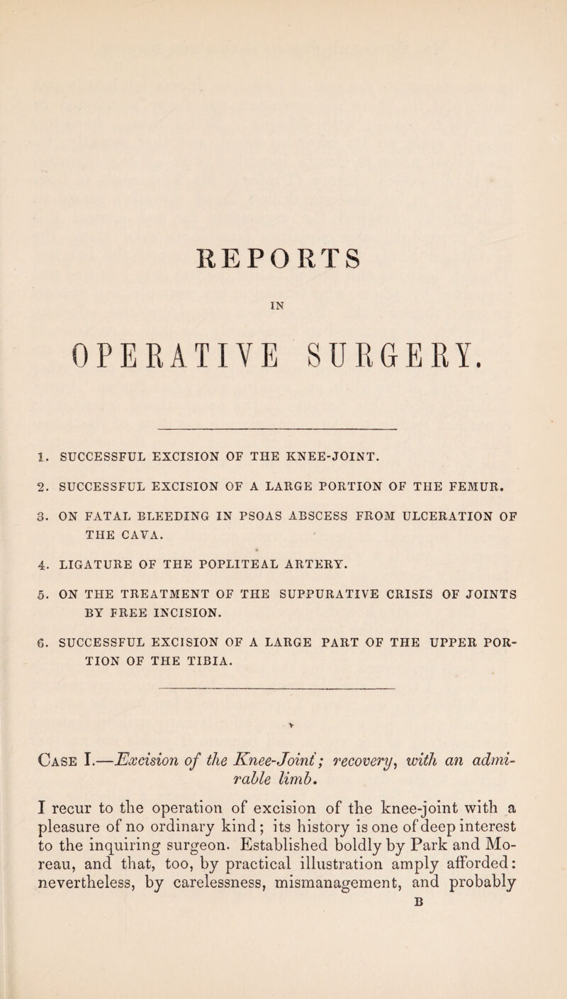 REPORTS IN OPERATIVE SURGERY. 1. SUCCESSFUL EXCISION OF THE KNEE-JOINT. 2. SUCCESSFUL EXCISION OF A LARGE PORTION OF THE FEMUR. 3. ON FATAL BLEEDING IN PSOAS ABSCESS FROM ULCERATION OF THE CAVA. 4. LIGATURE OF THE POPLITEAL ARTERY. 5. ON THE TREATMENT OF THE SUPPURATIVE CRISIS OF JOINTS BY FREE INCISION. 6. SUCCESSFUL EXCISION OF A LARGE PART OF THE UPPER POR¬ TION OF THE TIBIA. Case I.—Excision of the Knee-Joint; recovery, with an admi¬ rable limb. I recur to tlie operation of excision of the knee-joint with a pleasure of no ordinary kind; its history is one of deep interest to the inquiring surgeon. Established boldly by Park and Mo¬ reau, and that, too, by practical illustration amply afforded: nevertheless, by carelessness, mismanagement, and probably B