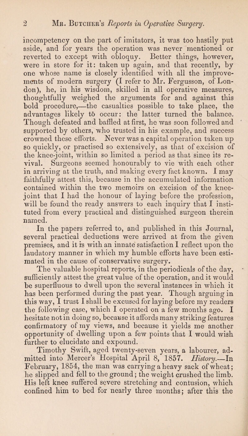 incompetency on the part of imitators, it was too hastily put aside, and for years the operation was never mentioned or reverted to except with obloquy. Better things, however, were in store for it: taken up again, and that recently, by one whose name is closely identified with all the improve¬ ments of modern surgery (I refer to Mr. Fergusson, of Lon¬ don), he, in his wisdom, skilled in all operative measures, thoughtfully weighed the arguments for and against this bold procedure,—the casualties possible to take place, the advantages likely to occur: the latter turned the balance. Though defeated and baffled at first, he was soon followed and supported by others, who trusted in his example, and success crowned these efforts. Never was a capital operation taken up so quickly, or practised so extensively, as that of excision of the knee-joint, within so limited a period as that since its re¬ vival. Surgeons seemed honourably to vie with each other in arriving at the truth, and making every fact known. I may faithfully attest this, because in the accumulated information contained within the two memoirs on excision of the knee- joint that I had the honour of laying before the profession, will be found the ready answers to each inquiry that I insti¬ tuted from every practical and distinguished surgeon therein named. In the papers referred to, and published in this Journal, several practical deductions were arrived at from the given premises, and it is with an innate satisfaction I reflect upon the laudatory manner in which my humble efforts have been esti¬ mated in the cause of conservative surgery. The valuable hospital reports, in the periodicals of the day, sufficiently attest the great value of the operation, and it would be superfluous to dwell upon the several instances in which it has been performed during the past year. Though arguing in this way, I trust I shall be excused for laying before my readers the following case, which I operated on a few months ago. I hesitate notin doing so, because it affords many striking features confirmatory of my views, and because it yields me another opportunity of dwelling upon a few points that I would wish further to elucidate and expound. Timothy Swift, aged twenty-seven years, a labourer, ad¬ mitted into Mercer’s Hospital April 8, 1857. History.—In February, 1854, the man was carrying a heavy sack of wheat; he slipped and fell to the ground; the weight crushed the limb. His left knee suffered severe stretching and contusion, which confined him to bed for nearly three months; after this the