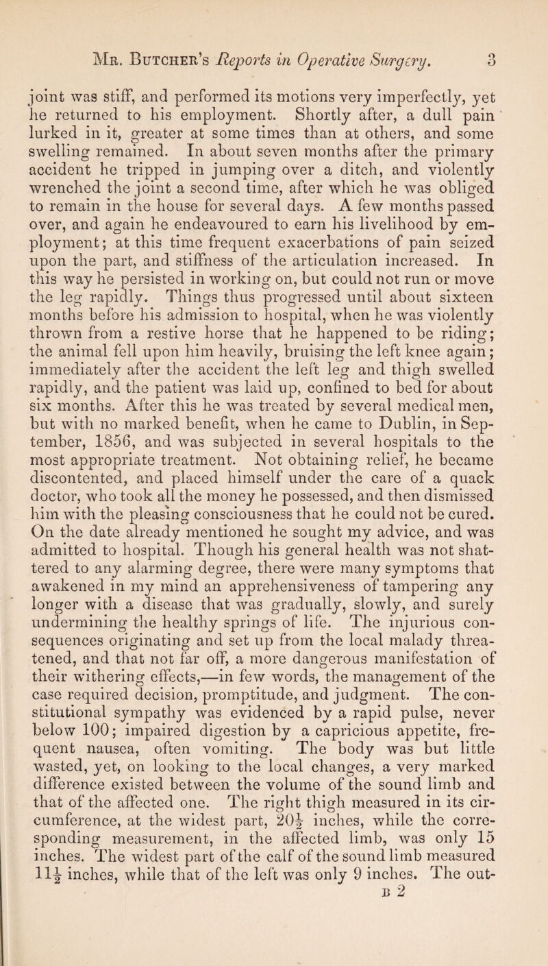 joint was stiff, and performed its motions very imperfectly, yet he returned to his employment. Shortly after, a dull pain lurked in it, greater at some times than at others, and some swelling remained. In about seven months after the primary accident he tripped in jumping over a ditch, and violently wrenched the joint a second time, after which he was obliged to remain in the house for several days. A few months passed over, and again he endeavoured to earn his livelihood by em¬ ployment ; at this time frequent exacerbations of pain seized upon the part, and stiffness of the articulation increased. In this way he persisted in working on, but could not run or move the leg rapidly. Things thus progressed until about sixteen months before his admission to hospital, when he was violently thrown from a restive horse that he happened to be riding; the animal fell upon him heavily, bruising the left knee again; immediately after the accident the left leg and thigh swelled rapidly, and the patient was laid up, confined to bed for about six months. After this he was treated by several medical men, but with no marked benefit, when he came to Dublin, in Sep¬ tember, 1856, and was subjected in several hospitals to the most appropriate treatment. Not obtaining relief, he became discontented, and placed himself under the care of a quack doctor, who took all the money he possessed, and then dismissed him with the pleasing consciousness that he could not be cured. On the date already mentioned he sought my advice, and was admitted to hospital. Though his general health was not shat¬ tered to any alarming degree, there were many symptoms that awakened in my mind an apprehensiveness of tampering any longer with a disease that was gradually, slowly, and surely undermining the healthy springs of life. The injurious con¬ sequences originating and set up from the local malady threa¬ tened, and that not far off, a more dangerous manifestation of their withering effects,—in few words, the management of the case required decision, promptitude, and judgment. The con¬ stitutional sympathy was evidenced by a rapid pulse, never below 100; impaired digestion by a capricious appetite, fre¬ quent nausea, often vomiting. The body was but little wasted, yet, on looking to the local changes, a very marked difference existed between the volume of the sound limb and that of the affected one. The right thigh measured in its cir¬ cumference, at the widest part, 20J inches, while the corre¬ sponding measurement, in the affected limb, was only 15 inches. The widest part of the calf of the sound limb measured 11J inches, while that of the left was only 9 inches. The out- b 2