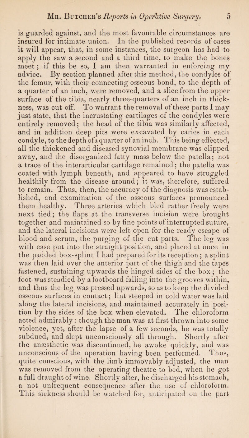 is guarded against, and the most favourable circumstances are insured for intimate union. In the published records of cases it will appear, that, in some instances, the surgeon has had to apply the saw a second and a third time, to make the bones meet ; if this be so, I am then warranted in enforcing my advice. By section planned after this method, the condyles of the femur, with their connecting osseous bond, to the depth of a quarter of an inch, were removed, and a slice from the upper surface of the tibia, nearly three-quarters of an inch in thick¬ ness, was cut off. To warrant the removal of these parts I may just state, that the incrustating cartilages of the condyles were entirely removed; the head of the tibia was similarly affected, and in addition deep pits were excavated by caries in each condyle, to the depth ofa quarter of an inch. This being effected, all the thickened and diseased synovial membrane was clipped away, and the disorganized fatty mass below the patella; not a trace of the interarticular cartilage remained ; the patella was coated with lymph beneath, and appeared to have struggled healthily from the disease around; it was, therefore, suffered to remain. Thus, then, the accuracy of the diagnosis was estab¬ lished, and examination of the osseous surfaces pronounced them healthy. Three arteries which bled rather freely were next tied; the flaps at the transverse incision were brought together and maintained so by fine points of interrupted suture, and the lateral incisions were left open for the ready escape of blood and serum, the purging of the cut parts. The leg was w7ith ease put into the straight position, and placed at once in the padded box-splint I had prepared for its reception ; a splint was then laid over the anterior part of the thigh and the tapes fastened, sustaining upwards the hinged sides of the box ; the foot was steadied by a footboard falling into the grooves within, and thus the leg was pressed upwards, so as to keep the divided osseous surfaces in contact; lint steeped in cold water was laid along the lateral incisions, and maintained accurately in posi¬ tion by the sides of the box when elevated. The chloroform acted admirably : though the man was at first thrown into some violence, yet, after the lapse of a few seconds, he was totally subdued, and slept unconsciously all through. Shortly after the anaesthetic was discontinued, he awoke quickly, and was unconscious of the operation having been performed. Thus, quite conscious, with the limb immovably adjusted, the man was removed from the operating theatre to bed, when he got a full draught of wine. Shortly alter, he discharged his stomach, a not unfrequent consequence after the use of chloroform. This sickness should be watched for, anticipated on the part