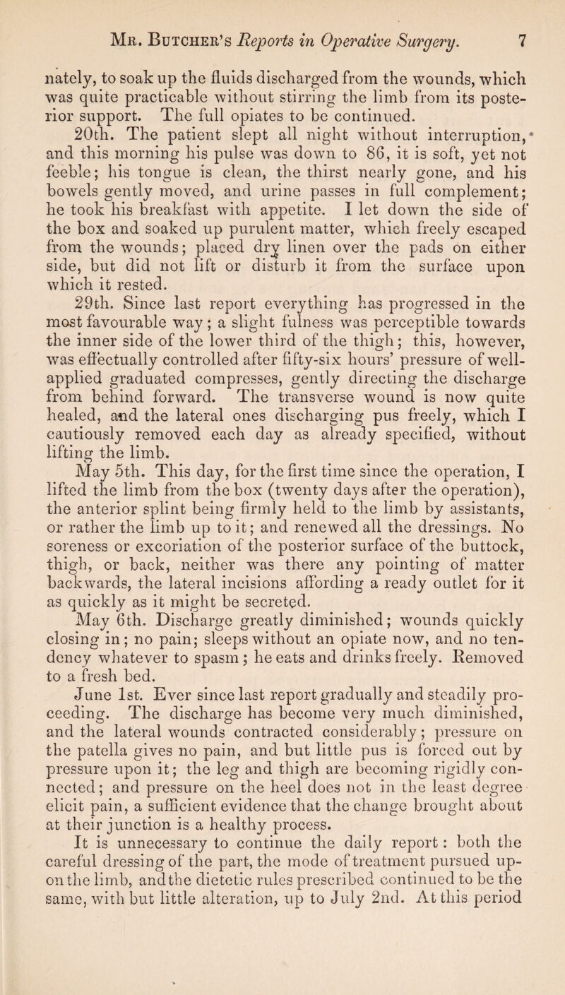 nately, to soak up the fluids discharged from the wounds, which was quite practicable without stirring the limb from its poste¬ rior support. The full opiates to be continued. 20th. The patient slept all night without interruption,* and this morning his pulse was down to 86, it is soft, yet not feeble; his tongue is clean, the thirst nearly gone, and his bowels gently moved, and urine passes in full complement; he took his breakfast with appetite. I let down the side of the box and soaked up purulent matter, which freely escaped from the wounds; placed dry linen over the pads on either side, but did not lift or disturb it from the surface upon which it rested. 29th. Since last report everything has progressed in the most favourable way; a slight fulness was perceptible towards the inner side of the lower third of the thigh; this, however, was effectually controlled after fifty-six hours’ pressure of well- applied graduated compresses, gently directing the discharge from behind forward. The transverse wound is now quite healed, and the lateral ones discharging pus freely, which I cautiously removed each day as already specified, without lifting the limb. May 5th. This day, for the first time since the operation, I lifted the limb from the box (twenty days after the operation), the anterior splint being firmly held to the limb by assistants, or rather the limb up to it; and renewed all the dressings. No soreness or excoriation of the posterior surface of the buttock, thigh, or back, neither was there any pointing of matter backwards, the lateral incisions affording a ready outlet for it as quickly as it might be secreted. May 6th. Discharge greatly diminished; wounds quickly closing in; no pain; sleeps without an opiate now, and no ten¬ dency whatever to spasm ; he eats and drinks freely. Removed to a fresh bed. June 1st. Ever since last report gradually and steadily pro¬ ceeding. The discharge has become very much diminished, and the lateral wounds contracted considerably; pressure on the patella gives no pain, and but little pus is forced out by pressure upon it; the leg and thigh are becoming rigidly con¬ nected; and pressure on the heel does not in the least degree elicit pain, a sufficient evidence that the change brought about at their junction is a healthy process. It is unnecessary to continue the daily report : both the careful dressing of the part, the mode of treatment pursued up¬ on the limb, andthe dietetic rules prescribed continued to be the same, with but little alteration, up to July 2nd. At this period