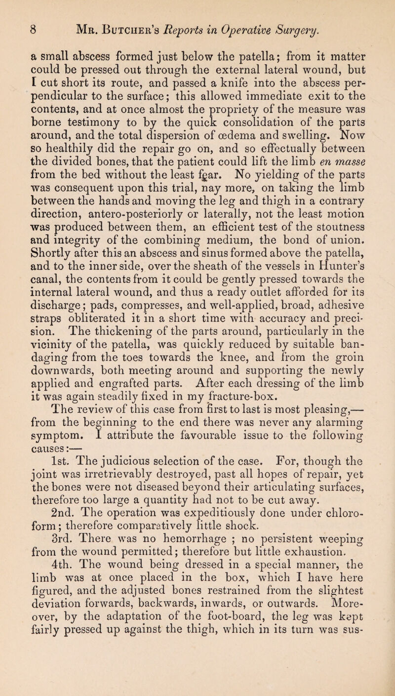 a small abscess formed just below the patella; from it matter could be pressed out through the external lateral wound, but I cut short its route, and passed a knife into the abscess per¬ pendicular to the surface; this allowed immediate exit to the contents, and at once almost the propriety of the measure was borne testimony to by the quick consolidation of the parts around, and the total dispersion of oedema and swelling. Now so healthily did the repair go on, and so effectually between the divided bones, that the patient could lift the limb en masse from the bed without the least figar. No yielding of the parts was consequent upon this trial, nay more, on taking the limb between the hands and moving the leg and thigh in a contrary direction, antero-posteriorly or laterally, not the least motion was produced between them, an efficient test of the stoutness and integrity of the combining medium, the bond of union. Shortly after this an abscess and sinus formed above the patella, and to the inner side, over the sheath of the vessels in Hunter’s canal, the contents from it could be gently pressed towards the internal lateral wound, and thus a ready outlet afforded for its discharge; pads, compresses, and well-applied, broad, adhesive straps obliterated it in a short time with accuracy and preci¬ sion. The thickening of the parts around, particularly in the vicinity of the patella, was quickly reduced by suitable ban¬ daging from the toes towards the knee, and from the groin downwards, both meeting around and supporting the newly applied and engrafted parts. After each dressing of the limb it was again steadily fixed in my fracture-box. The review of this case from first to last is most pleasing,— from the beginning to the end there was never any alarming symptom. I attribute the favourable issue to the following causes:— 1st. The judicious selection of the case. For, though the joint was irretrievably destroyed, past all hopes of repair, yet the bones were not diseased beyond their articulating surfaces, therefore too large a quantity had not to be cut away. 2nd. The operation was expeditiously done under chloro¬ form ; therefore comparatively little shock. 3rd. There was no hemorrhage ; no persistent weeping from the wTound permitted; therefore but little exhaustion. 4th. The wround being dressed in a special manner, the limb was at once placed in the box, which I have here figured, and the adjusted bones restrained from the slightest deviation forwards, backwards, inwards, or outwards. More¬ over, by the adaptation of the foot-board, the leg was kept fairly pressed up against the thigh, which in its turn was sus-