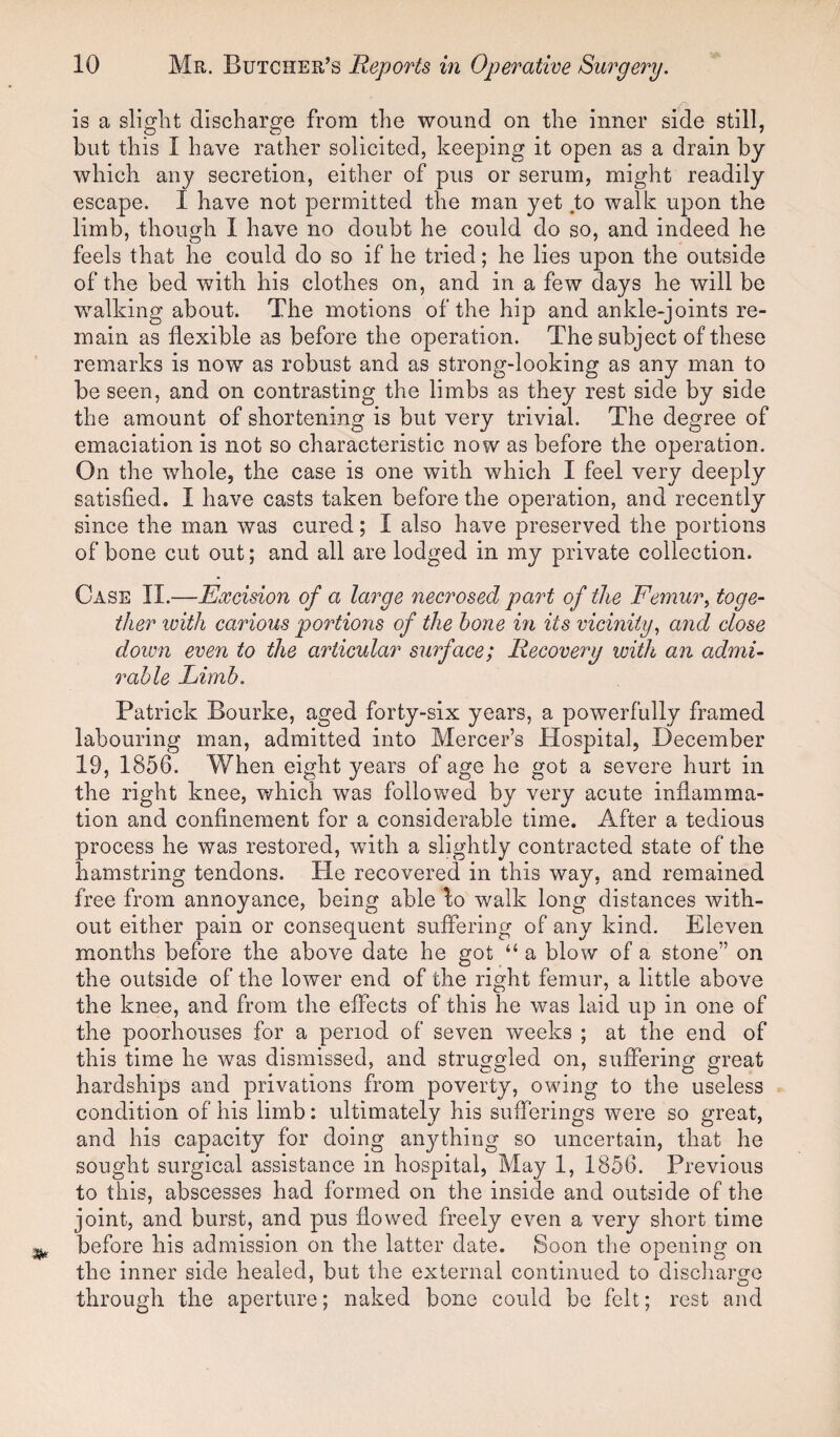 is a slight discharge from the wound on the inner side still, but this I have rather solicited, keeping it open as a drain by which any secretion, either of pus or serum, might readily escape. I have not permitted the man yet to walk upon the limb, though I have no doubt he could do so, and indeed he feels that he could do so if he tried; he lies upon the outside of the bed with his clothes on, and in a few days he will be walking about. The motions of the hip and ankle-joints re¬ main as flexible as before the operation. The subject of these remarks is now as robust and as strong-looking as any man to be seen, and on contrasting the limbs as they rest side by side the amount of shortening is but very trivial. The degree of emaciation is not so characteristic now as before the operation. On the whole, the case is one with which I feel very deeply satisfied. I have casts taken before the operation, and recently since the man was cured; I also have preserved the portions of bone cut out; and all are lodged in my private collection. Case II.—Excision of a large necrosed part of the Femur, toge¬ ther with carious portions of the hone in its vicinity, and close down even to the articular surface; Recovery with an admi¬ rable Limb. Patrick Bourke, aged forty-six years, a powerfully framed labouring man, admitted into Mercer’s Hospital, December 19, 1856. When eight years of age he got a severe hurt in the right knee, which was followed by very acute inflamma¬ tion and confinement for a considerable time. After a tedious process he was restored, with a slightly contracted state of the hamstring tendons. He recovered in this way, and remained free from annoyance, being able lo walk long distances with¬ out either pain or consequent suffering of any kind. Eleven months before the above date he got “ a blow of a stone” on the outside of the lower end of the right femur, a little above the knee, and from the effects of this he was laid up in one of the poorhouses for a period of seven weeks ; at the end of this time he was dismissed, and struggled on, suffering great hardships and privations from poverty, owing to the useless condition of his limb: ultimately his sufferings were so great, and his capacity for doing anything so uncertain, that he sought surgical assistance in hospital, May 1, 1856. Previous to this, abscesses had formed on the inside and outside of the joint, and burst, and pus flowed freely even a very short time before his admission on the latter date. Soon the opening on the inner side healed, but the external continued to discharge through the aperture; naked bone could be felt; rest and