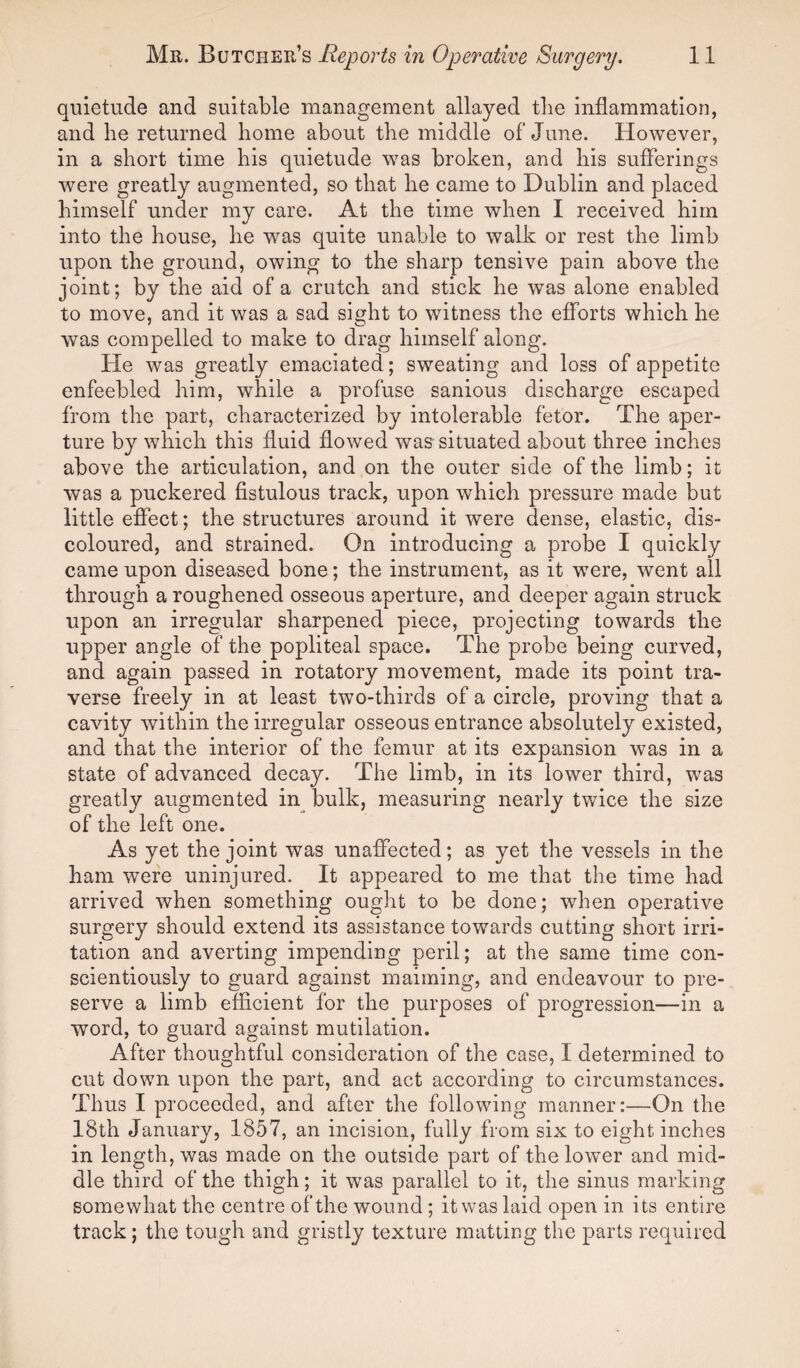 quietude and suitable management allayed the inflammation, and he returned home about the middle of June. However, in a short time his quietude was broken, and his sufferings were greatly augmented, so that he came to Dublin and placed himself under my care. At the time when I received him into the house, he was quite unable to walk or rest the limb upon the ground, owing to the sharp tensive pain above the joint; by the aid of a crutch and stick he was alone enabled to move, and it was a sad sight to witness the efforts which he was compelled to make to drag himself along. He was greatly emaciated; sweating and loss of appetite enfeebled him, while a profuse sanious discharge escaped from the part, characterized by intolerable fetor. The aper¬ ture by which this fluid flowed was situated about three inches above the articulation, and on the outer side of the limb; it was a puckered fistulous track, upon which pressure made but little effect; the structures around it were dense, elastic, dis¬ coloured, and strained. On introducing a probe I quickly came upon diseased bone; the instrument, as it were, went all through a roughened osseous aperture, and deeper again struck upon an irregular sharpened piece, projecting towards the upper angle of the popliteal space. The probe being curved, and again passed in rotatory movement, made its point tra¬ verse freely in at least two-thirds of a circle, proving that a cavity within the irregular osseous entrance absolutely existed, and that the interior of the femur at its expansion was in a state of advanced decay. The limb, in its lower third, was greatly augmented in bulk, measuring nearly twice the size of the left one. As yet the joint was unaffected; as yet the vessels in the ham were uninjured. It appeared to me that the time had arrived when something ought to be done; when operative surgery should extend its assistance towards cutting short irri¬ tation and averting impending peril; at the same time con¬ scientiously to guard against maiming, and endeavour to pre¬ serve a limb efficient for the purposes of progression—in a word, to guard against mutilation. After thoughtful consideration of the case, I determined to cut down upon the part, and act according to circumstances. Thus I proceeded, and after the following manner:—On the 18th January, 1857, an incision, fully from six to eight inches in length, was made on the outside part of the lower and mid¬ dle third of the thigh; it was parallel to it, the sinus marking somewhat the centre of the wound ; it was laid open in its entire track; the tough and gristly texture matting the parts required
