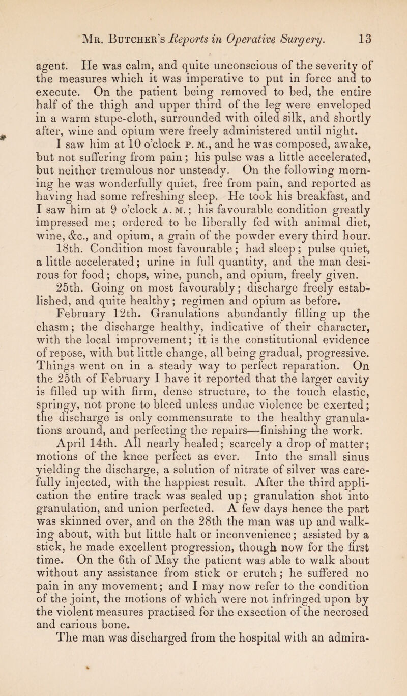 agent. He was calm, and quite unconscious of the severity of the measures which it was imperative to put in force and to execute. On the patient being removed to bed, the entire half of the thigh and upper third of the leg were enveloped in a warm stupe-cloth, surrounded with oiled silk, and shortly after, wine and opium were freely administered until night. I saw him at 10 o’clock p. m., and he was composed, awake, but not suffering from pain; his pulse was a little accelerated, but neither tremulous nor unsteady. On the following morn¬ ing he was wonderfully quiet, free from pain, and reported as having had some refreshing sleep. He took his breakfast, and I saw him at 9 o’clock a. m. ; his favourable condition greatly impressed me; ordered to be liberally fed with animal diet, wine, &c., and opium, a grain of the powder every third hour. 18th. Condition most favourable ; had sleep ; pulse quiet, a little accelerated; urine in full quantity, and the man desi¬ rous for food; chops, wine, punch, and opium, freely given. 25th. Going on most favourably; discharge freely estab¬ lished, and quite healthy; regimen and opium as before. February 12th. Granulations abundantly filling up the chasm; the discharge healthy, indicative of their character, with the local improvement; it is the constitutional evidence of repose, with but little change, all being gradual, progressive. Things went on in a steady way to perfect reparation. On the 25th of February I have it reported that the larger cavity is filled up with firm, dense structure, to the touch elastic, springy, not prone to bleed unless undae violence be exerted; the discharge is only commensurate to the healthy granula¬ tions around, and perfecting the repairs—finishing the work. April 14th. All nearly healed; scarcely a drop of matter; motions of the knee perfect as ever. Into the small sinus yielding the discharge, a solution of nitrate of silver was care¬ fully injected, with the happiest result. After the third appli¬ cation the entire track was sealed up; granulation shot into granulation, and union perfected. A few days hence the part was skinned over, and on the 28th the man was up and walk¬ ing about, with but little halt or inconvenience; assisted by a stick, he made excellent progression, though now for the first time. On the 6th of May the patient was able to walk about without any assistance from stick or crutch; he suffered no pain in any movement; and I may now refer to the condition of the joint, the motions of which were not infringed upon by the violent measures practised for the exsection of the necrosed and carious bone. The man was discharged from the hospital with an admira-