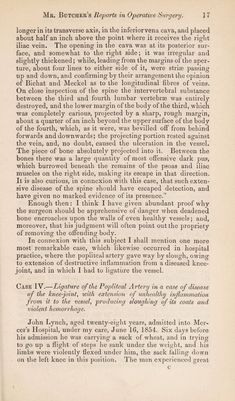 longer in its transverse axis, in the inferior vena cava, and placed about half an inch above the point where it receives the right iliac vein. The opening in the cava was at its posterior sur¬ face, and somewhat to the right side; it was irregular and slightly thickened; while, leading from the margins of the aper¬ ture, about four lines to either side of it, were strise passing up and down, and confirming by their arrangement the opinion of Bichat and Meckel as to the longitudinal fibres of veins. On close inspection of the spine the intervertebral substance between the third and fourth lumbar vertebrae was entirely destroyed, and the lower margin of the body of the third, which was completely carious, projected by a sharp, rough margin, about a quarter of an inch beyond the upper surface of the body of the fourth, which, as it were, was bevilled off from behind forwards and downw7ards; the projecting portion rested against the vein, and, no doubt, caused the ulceration in the vessel. The piece of bone absolutely projected into it. Between the bones there was a large quantity of most offensive dark pus, which burrowed beneath the remains of the psoas and iliac muscles on the right side, making its escape in that direction. It is also curious, in connexion with this case, that such exten¬ sive disease of the spine should have escaped detection, and have given no marked evidence of its presence.” Enough then: I think I have given abundant proof why the surgeon should be apprehensive of danger when deadened bone encroaches upon the walls of even healthy vessels; and, moreover, that his judgment will often point out the propriety of removing the offending body. In connexion with this subject I shall mention one more most remarkable case, which likewise occurred in hospital practice, where the popliteal artery gave way by slough, owing to extension of destructive inflammation from a diseased knee- joint, and in which I had to ligature the vessel. Case IV.—Ligature of the Popliteal Artery in a case of disease of the knee-joint, with extension of unhealthy inflammation from it to the vessel, producing sloughing of its coats and violent hemorrhage. John Lynch, aged twenty-eight years, admitted into Mer¬ cer’s Hospital, under my care, June 16, 1854. Six days before his admission he was carrying a sack of wheat, and in trying to go up a flight of steps he sank under the weight, and his limbs were violently flexed under him, the sack falling down on the left knee in this position. The man experienced great c