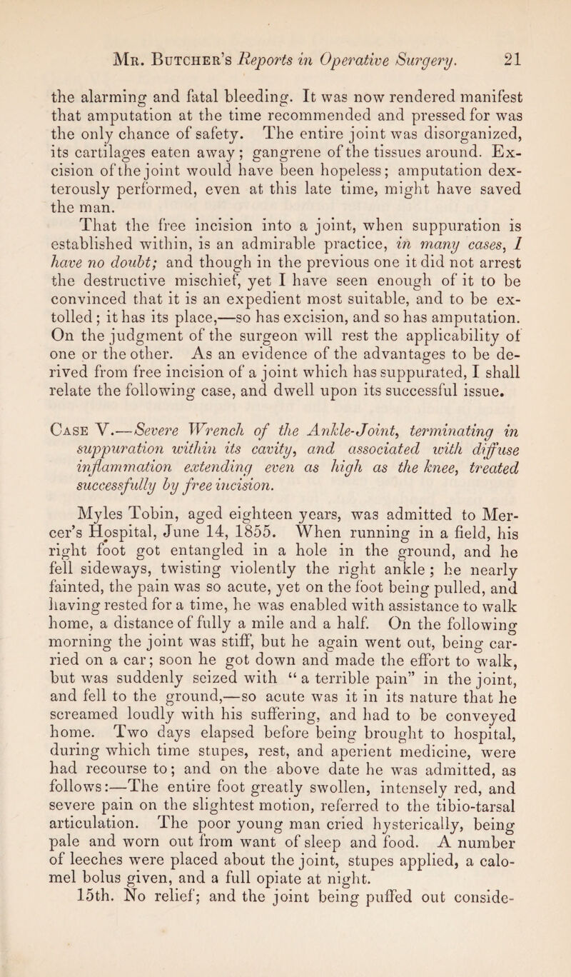 the alarming and fatal bleeding. It was now rendered manifest that amputation at the time recommended and pressed for was the only chance of safety. The entire joint was disorganized, its cartilages eaten away ; gangrene of the tissues around. Ex¬ cision of the joint would have been hopeless; amputation dex¬ terously performed, even at this late time, might have saved the man. That the free incision into a joint, when suppuration is established within, is an admirable practice, in many cases, 1 have no doubt; and though in the previous one it did not arrest the destructive mischief, yet I have seen enough of it to be convinced that it is an expedient most suitable, and to be ex¬ tolled ; it has its place,—so has excision, and so has amputation. On the judgment of the surgeon will rest the applicability of one or the other. As an evidence of the advantages to be de¬ rived from free incision of a joint which has suppurated, I shall relate the following case, and dwell upon its successful issue. Case V.—Severe Wrench of the Ankle-Joint, terminating in suppuration within its cavity, and associated with diffuse inflammation extending even as high as the knee, treated successfully by free incision. Myles Tobin, aged eighteen years, was admitted to Mer¬ cer’s Hospital, June 14, 1855. When running in a field, his right foot got entangled in a hole in the ground, and he fell sideways, twisting violently the right ankle ; he nearly fainted, the pain was so acute, yet on the foot being pulled, and having rested for a time, he wras enabled with assistance to walk home, a distance of fully a mile and a half. On the following morning the joint was stiff, but he again went out, being car¬ ried on a car; soon he got down and made the effort to wralk, but was suddenly seized with “ a terrible pain” in the joint, and fell to the ground,—so acute was it in its nature that he screamed loudly with his suffering, and had to be conveyed home. Two days elapsed before being brought to hospital, during which time stupes, rest, and aperient medicine, were had recourse to; and on the above date he was admitted, as follows:—The entire foot greatly swollen, intensely red, and severe pain on the slightest motion, referred to the tibio-tarsal articulation. The poor young man cried hysterically, being pale and worn out from want of sleep and food. A number of leeches were placed about the joint, stupes applied, a calo¬ mel bolus given, and a full opiate at night. 15th. No relief; and the joint being puffed out conside-