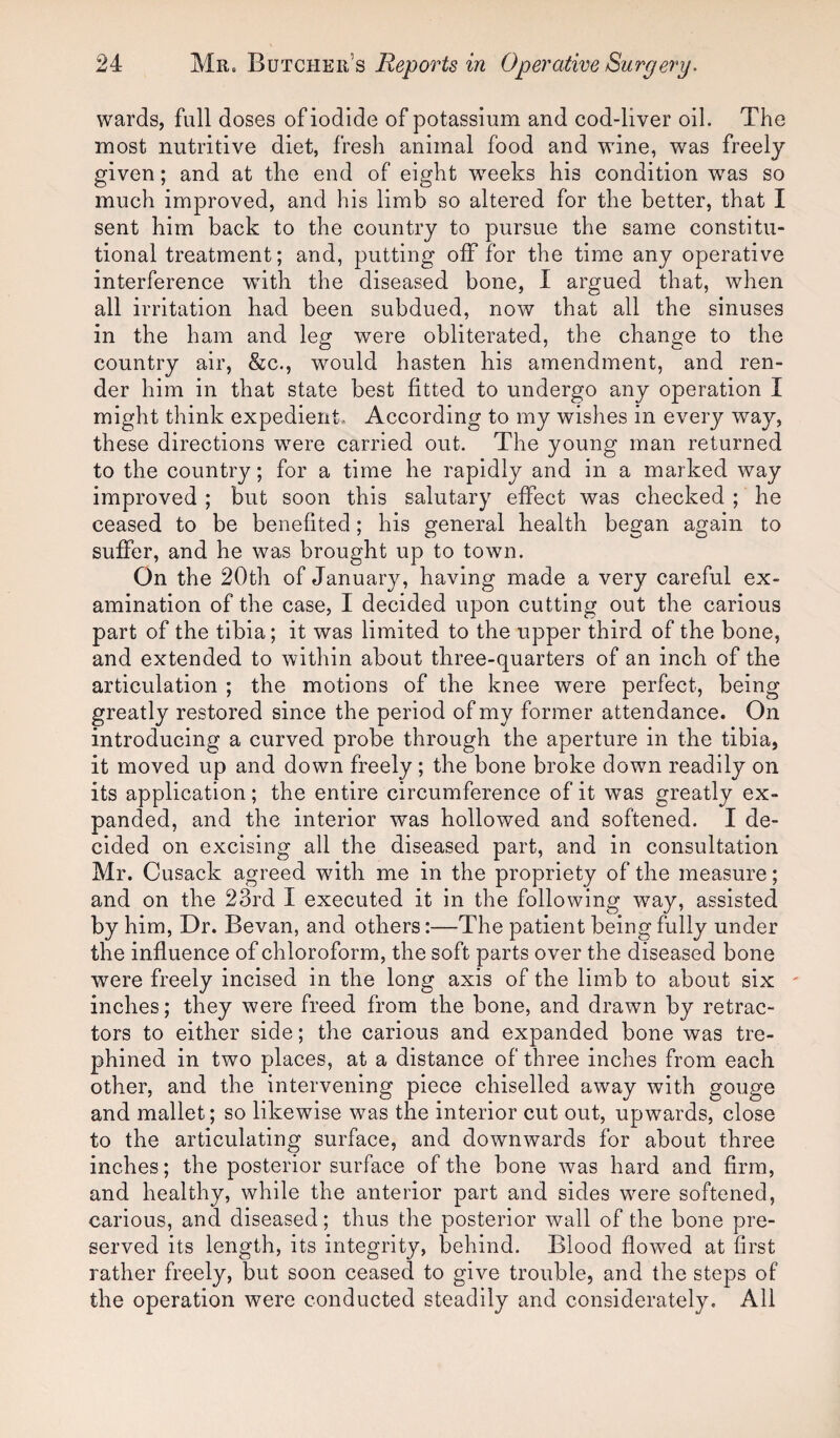 wards, full doses of iodide of potassium and cod-liver oil. The most nutritive diet, fresh animal food and wine, was freely given; and at the end of eight wreeks his condition wTas so much improved, and his limb so altered for the better, that I sent him back to the country to pursue the same constitu¬ tional treatment; and, putting off for the time any operative interference with the diseased bone, I argued that, when all irritation had been subdued, now that all the sinuses in the ham and leg were obliterated, the change to the country air, &c., wmuld hasten his amendment, and ren¬ der him in that state best fitted to undergo any operation I might think expedient. According to my wishes in every way, these directions wrere carried out. The young man returned to the country; for a time he rapidly and in a marked way improved ; but soon this salutary effect was checked ; he ceased to be benefited; his general health began again to suffer, and he was brought up to town. On the 20th of January, having made a very careful ex¬ amination of the case, I decided upon cutting out the carious part of the tibia; it was limited to the upper third of the bone, and extended to within about three-quarters of an inch of the articulation ; the motions of the knee were perfect, being greatly restored since the period of my former attendance. On introducing a curved probe through the aperture in the tibia, it moved up and down freely; the bone broke down readily on its application; the entire circumference of it was greatly ex¬ panded, and the interior was hollowed and softened. I de¬ cided on excising all the diseased part, and in consultation Mr. Cusack agreed with me in the propriety of the measure; and on the 23rd I executed it in the following way, assisted by him, Dr. Bevan, and others:—The patient being fully under the influence of chloroform, the soft parts over the diseased bone were freely incised in the long axis of the limb to about six - inches; they were freed from the bone, and drawn by retrac¬ tors to either side; the carious and expanded bone was tre¬ phined in two places, at a distance of three inches from each other, and the intervening piece chiselled away with gouge and mallet; so likewise was the interior cut out, upwards, close to the articulating surface, and downwards for about three inches; the posterior surface of the bone was hard and firm, and healthy, while the anterior part and sides were softened, carious, and diseased; thus the posterior wall of the bone pre¬ served its length, its integrity, behind. Blood flowed at first rather freely, but soon ceased to give trouble, and the steps of the operation were conducted steadily and considerately. All
