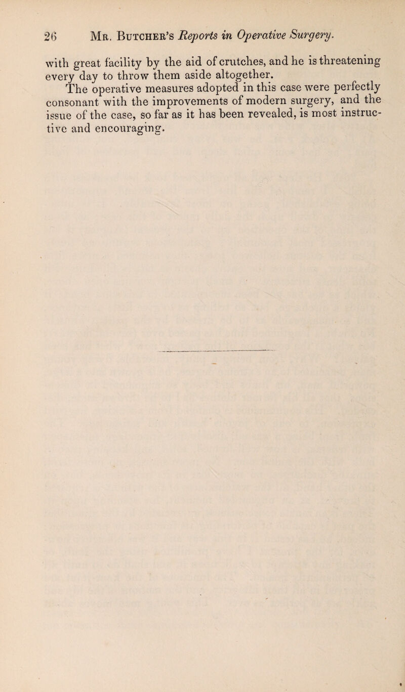 with great facility by the aid of crutches, and he is threatening every day to throw them aside altogether. The operative measures adopted in this case were perfectly consonant with the improvements of modern surgery, and the issue of the case, so far as it has been revealed, is most instruc¬ tive and encouraging.