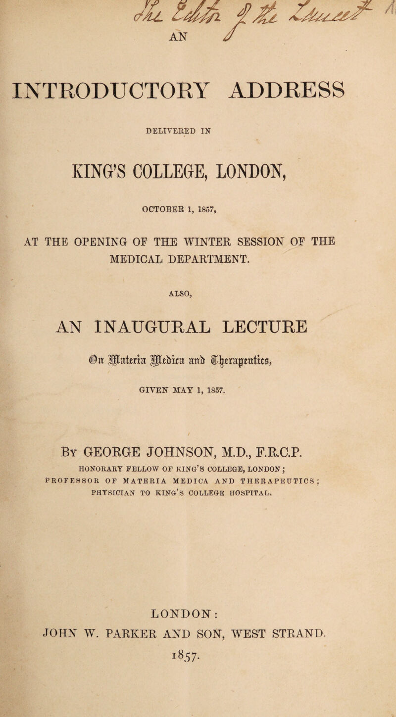 INTRODUCTORY ADDRESS DELIVERED IN KING’S COLLEGE, LONDON, OOTOBEB 1. 1857, AT THE OPENING OF THE WINTER SESSION OF THE MEDICAL DEPARTMENT. ALSO, AN INAUGURAL LECTURE GIVEN MAY 1, 1857. By GEOBGE JOHNSON-, M.D., F.K.C.P. HONORARY FELLOW OP KING’S COLLEGE, LONDON; PROFESSOR OP MATERIA MEDICA AND THERAPEUTICS; physician TO king’s COLLEGE HOSPITAL. LONDON: .TOHN W. PARKER AND SON, WEST STRAND. 1857-