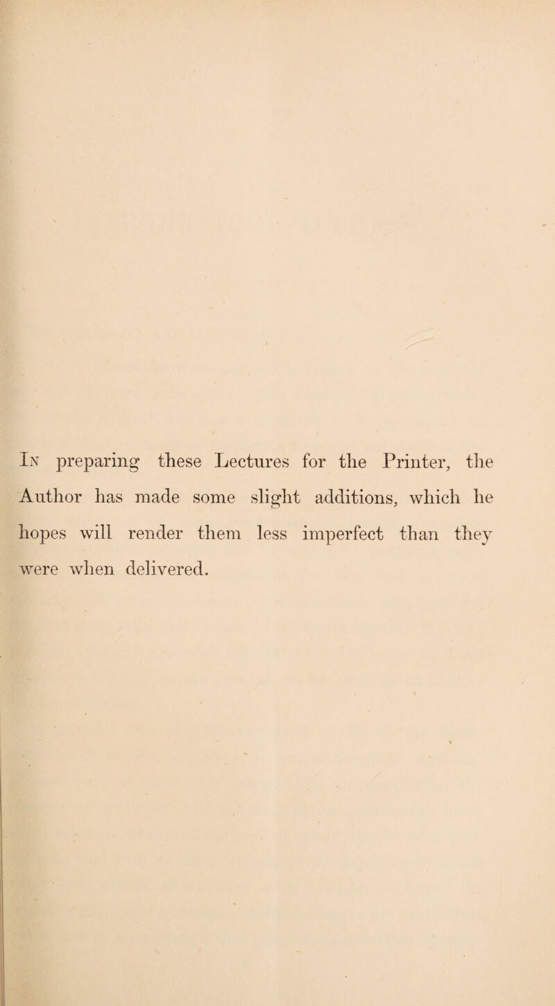 In preparing these Lectures for the Printer, the Author has made some slight additions, which he hopes will render them less imperfect than they were when delivered.