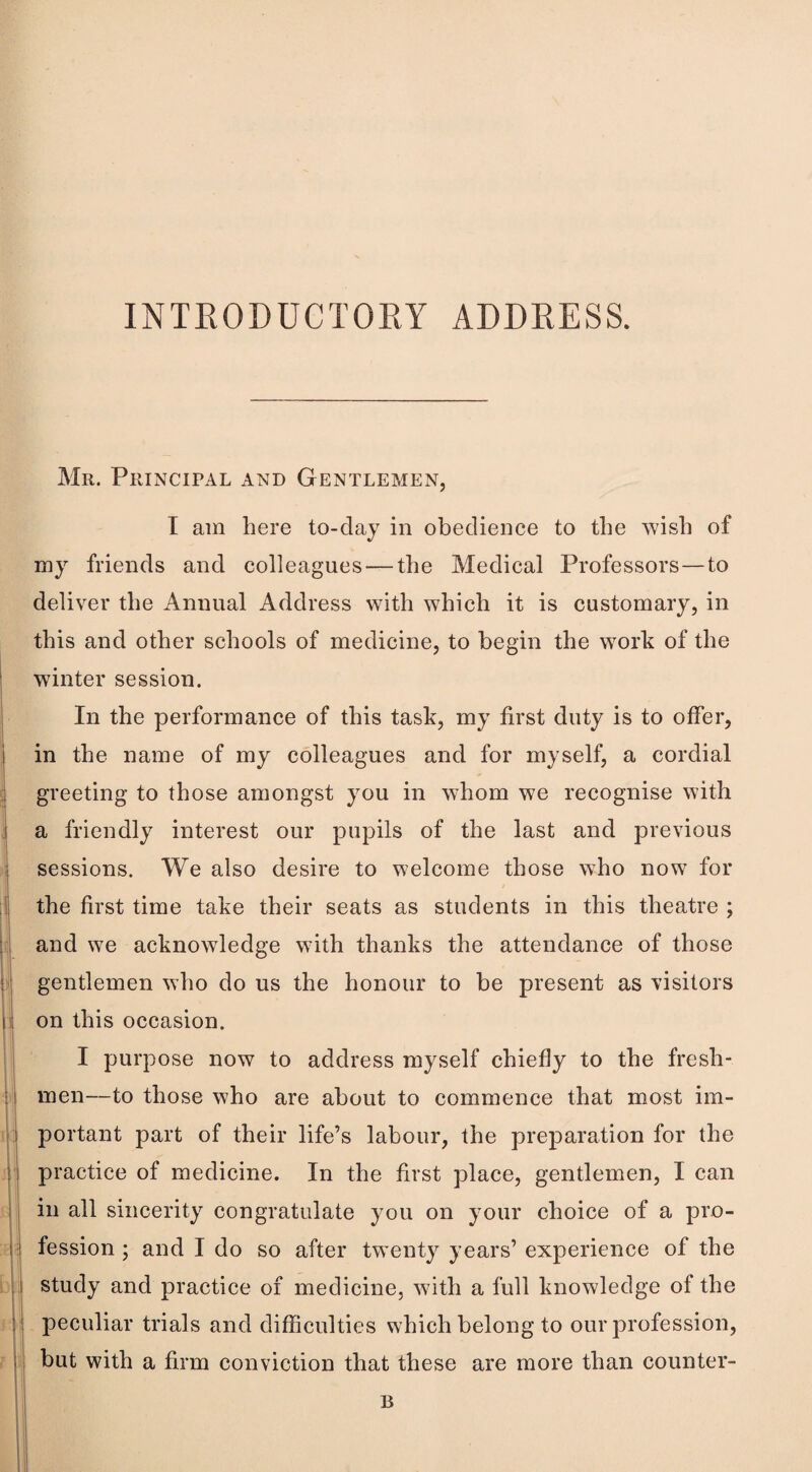 Mr. Principal and Gentlemen, I am here to-day in obedience to the ^vish of my friends and colleagues — the Medical Professors—to deliver the Annual Address with which it is customary, in this and other schools of medicine, to begin the work of the winter session. In the performance of this task, my first duty is to offer, in the name of my colleagues and for myself, a cordial greeting to those amongst you in whom we recognise with a friendly interest our pupils of the last and previous sessions. We also desire to welcome those who now for the first time take their seats as students in this theatre ; and we acknowledge with thanks the attendance of those gentlemen who do us the honour to be present as visitors on this occasion. I purpose now to address myself chiefly to the fresh¬ men—to those who are about to commence that most im¬ portant part of their life’s labour, the preparation for the practice of medicine. In the first place, gentlemen, I can in all sincerity congratulate you on your choice of a pro¬ fession ; and I do so after twenty years’ experience of the study and practice of medicine, with a full knowledge of the peculiar trials and difficulties which belong to our profession, but with a firm conviction that these are more than counter- B