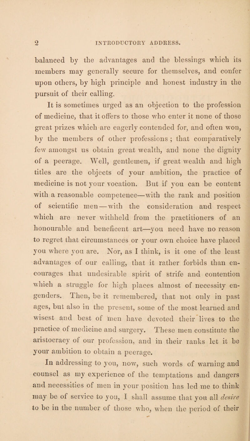 balanced by the advantages and tbe blessings which its members may generally secure for themselves, and confer u}3on others, by high principle and honest industry in the jDursuit of their calling. It is sometimes urged as an objection to the profession of medicine, that it offers to those who enter it none of those great prizes which are eagerly contended for, and often won, by the members of other professions ; that comparatively few amongst us obtain great wealth, and none the dignity of a peerage. Well, gentlemen, if great wealth and high titles are the objects of your ambition, the practice of medicine is not your vocation. But if you can be content with a reasonable competence—^with the rank and position of scientific men — with the consideration and respect which are never withheld from the practitioners of an honourable and beneficent art—you need have no reason to regret that circumstances or your own choice have placed you where you are. Nor, as I think, is it one of the least advantages of our calling, that it rather forbids than en¬ courages that undesirable spirit of strife and contention which a struggle for high places almost of necessity en¬ genders. Then, be it remembered, that not only in past ages, but also in the present, some of the most learned and wisest and best of men have devoted their lives to the practice of medicine and surgery. These men constitute the aristocracy of our profession, and in their ranks let it be your ambition to obtain a peerage. In addressing to you, now, such words of warning and counsel as my experience of the temptations and dangers and necessities of men in your position has led me to think may be of service to you, I shall assume that you all desire to be in the number of those who, when the period of their