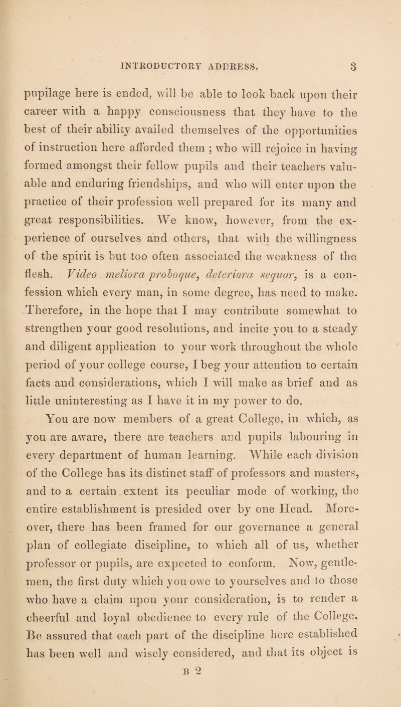 pupilage here is ended, will be able to look back upon their career with a happy consciousness that they have to the best of their ability availed themselves of the opportunities of instruction here afforded them ; who will rejoice in having formed amongst their fellow pupils and their teachers valu¬ able and enduring friendships, and who will enter upon the practice of their profession well prepared for its many and great responsibilities. We know, however, from the ex¬ perience of ourselves and others, that with the willingness of the spirit is but too often associated the weakness of the flesh. Video meliora proloque, deteriora sequor^ is a con¬ fession w^hich every man, in some degree, has need to make. Therefore, in the hope that I may contribute somewhat to strengthen your good resolutions, and incite you to a steady and diligent application to your work throughout the whole period of your college course, I beg your attention to certain facts and considerations, which I will make as brief and as little uninteresting as I have it in my power to do. You are now members of a great College, in which, as you are aware, there are teachers and pupils labouring in every department of human learning. While each division of the College has its distinct staff of professors and masters, and to a certain extent its peculiar mode of working, the entire establishment is presided over by one Head. More¬ over, there has been framed for our governance a general plan of collegiate discipline, to which all of us, whether jirofessor or pupils, are expected to conform. Now, gentle¬ men, the first duty which you owe to yourselves and lo those who have a claim upon your consideration, is to render a cheerful and loyal obedience to every rule of the College. Be assured that each part of the discipline here established has been well and wisely considered, and that its object is