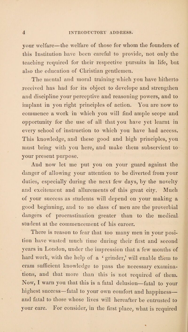 your welfare—the w^elfare of those for whom the founders of this Institution have been careful to provide, not only the teaching required for their respective pursuits in life, but also the education of Christian gentlemen. The mental and moral training which you have hitherto received has had for its object to develope and strengthen and discipline your perceptive and reasoning powers, and to implant in you right principles of action. You are now to commence a work in which you will find ample scope and opportunity for the use of all that you have yet learnt in every school of instruction to which you have had access. This knowledge, and these good and high principles, you must bring with you here, and make them subservient to your present purpose. And now let me put you on your guard against the danger of allowing your attention to be diverted from your duties, especially during the next few days, by the novelty and excitement and allurements of this great city. Much of your success as students will depend on your making a good beginning, and to no class of men are the proverbial dangers of procrastination greater than to the medical student at the commencement of his career. There is reason to fear that too many men in your posi¬ tion have wasted much time during their first and second years in London, under the impression that a few months of hard work, with the help of a ^ grinder,’ will enable them to cram sufficient knowledge to pass the necessary examina¬ tions, and that more than this is not required of them. Now, I warn you that this is a fatal delusion—fatal to your highest success—fatal to your own comfort and happiness— and fatal to those whose lives will hereafter be entrusted to your care. For consider, in the first place, what is required