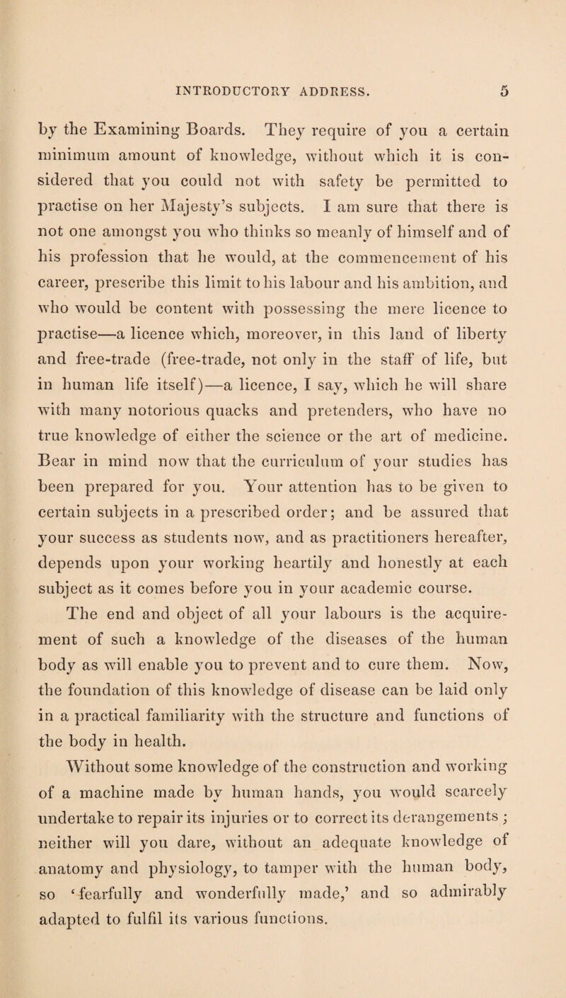 by the Examining Boards. They require of you a certain minimum amount of knowledge, wdthout which it is con¬ sidered that you could not with safety be permitted to practise on her Majesty’s subjects. I am sure that there is not one amongst you who thinks so meanly of himself and of his profession that he would, at the commencement of his career, prescribe this limit to his labour and his ambition, and who would be content with possessing the mere licence to practise—a licence which, moreover, in this land of liberty and free-trade (free-trade, not only in the staff of life, but in human life itself)—a licence, I say, which he wdll share with many notorious quacks and pretenders, who have no true knowledge of either the science or the art of medicine. Bear in mind now that the curriculum of your studies has been prepared for you. Your attention has to be given to certain subjects in a prescribed order; and be assured that your success as students now, and as practitioners hereafter, depends upon your working heartily and honestly at each subject as it comes before you in your academic course. The end and object of all your labours is the acquire¬ ment of such a knowledge of the diseases of the human body as will enable you to prevent and to cure them. Now, the foundation of this knowledge of disease can be laid only in a practical familiarity with the structure and functions of the body in health. Without some knowledge of the construction and working of a machine made by human hands, you would scarcely undertake to repair its injuries or to correct its derangements ; neither will you dare, without an adequate knowledge of anatomy and physiology, to tamper with the human body, so ‘fearfully and wonderfully made,’ and so admirably adapted to fulfil its various functions.