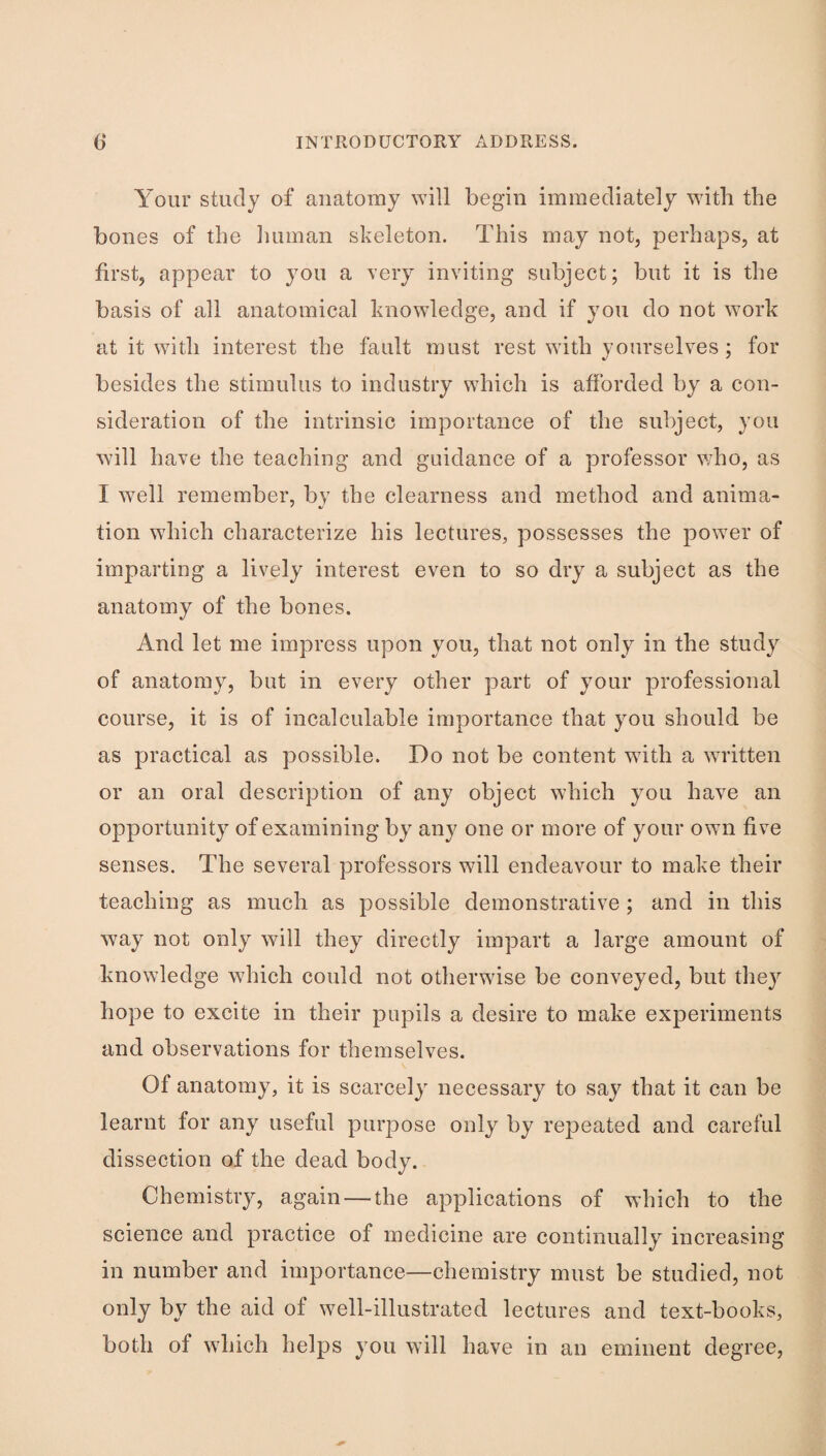 Your study of anatomy ^Yill begin immediately with the bones of the lunnan skeleton. This may not, perhaps, at first, appear to you a very inviting subject; but it is the basis of all anatomical knowledge, and if you do not work at it with interest the fault must rest with yourselves ; for besides the stimulus to industry which is afibrded by a con¬ sideration of the intrinsic importance of the subject, you will have the teaching and guidance of a professor who, as I well remember, by the clearness and method and anima- tion which characterize his lectures, possesses the power of imparting a lively interest even to so dry a subject as the anatomy of the bones. And let me impress upon you, that not only in the study of anatomy, but in every other part of your professional course, it is of incalculable importance that you should be as practical as possible. Do not be content with a written or an oral description of any object which you have an opportunity of examining by any one or more of your own five senses. The several professors will endeavour to make their teaching as much as possible demonstrative ; and in this way not only will they directly impart a large amount of knowledge which could not otherwise be conveyed, but they hope to excite in their pupils a desire to make experiments and observations for themselves. Of anatomy, it is scarcely necessary to say that it can be learnt for any useful purpose only by repeated and careful dissection of the dead body. Chemistry, again — the applications of which to the science and practice of medicine are continually increasing in number and importance—chemistry must be studied, not only by the aid of well-illustrated lectures and text-books, both of which helps you will have in an eminent degree.