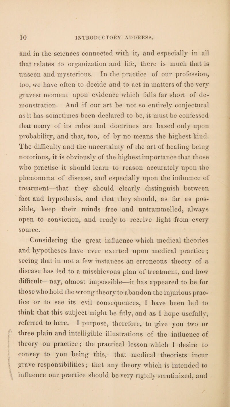 and in the sciences connected with it, and especially in all that relates to organization and life, there is much that is unseen and mysterious. In the practice of our profession, too, we have often to decide and to act in matters of the very gravest moment upon evidence which falls far short of de¬ monstration. And if our art be not so entirely conjectural as it has sometimes been declared to be, it must be confessed that many of its rules and doctrines are based only upon probability, and that, too, of by no means the highest hind. The difficulty and the uncertainly of the art of healing being notorious, it is obviously of the highest importance that those who practise it should learn to reason accurately upon the phenomena of disease, and especially upon the influence of treatment—that they should clearly distinguish between fact and hypothesis, and that they should, as far as pos¬ sible, keep their minds free and untrammelled, always open to conviction, and ready to receive light from every source. Considering the great influence which medical theories and hypotheses have ever exerted upon medical practice; seeing that in not a few instances an erroneous theory of a disease has led to a mischievous plan of treatment, and how difficult—nay, almost impossible—it has appeared to be for those who hold the wrong theory to abandon the injurious prac¬ tice or to see its evil consequences, I have been led to think that this subject might be fitly, and as I hope usefully, referred to here. I purpose, therefore, to give you two or three plain and intelligible illustrations of the influence of theory on practice ; the practical lesson which I desire to convey to you being this,—that medical theorists incur grave responsibilities; that any theory which is intended to influence our practice should be very rigidly scrutinized, and