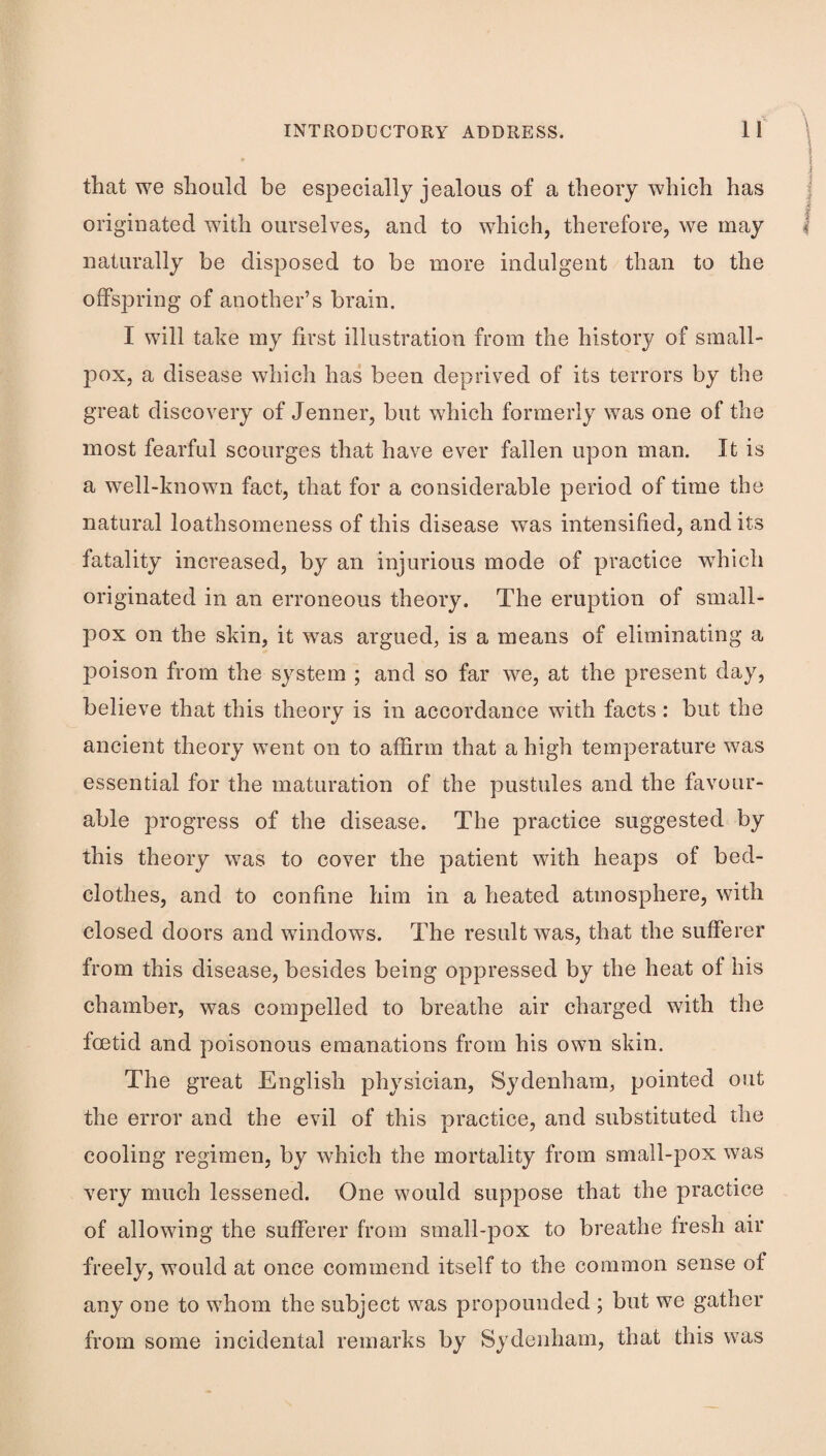 \ i that we should be especially jealous of a theory which has originated with ourselves, and to which, therefore, we may naturally be disposed to be more indulgent than to the offspring of another’s brain. I will take my first illustration from the history of small¬ pox, a disease which has been deprived of its terrors by the great discovery of Jenner, but which formerly was one of the most fearful scourges that have ever fallen upon man. It is a well-known fact, that for a considerable period of time the natural loathsomeness of this disease was intensified, and its fatality increased, by an injurious mode of practice w^hich originated in an erroneous theory. The eruption of small¬ pox on the skin, it was argued, is a means of eliminating a poison from the system ; and so far we, at the present day, believe that this theory is in accordance with facts: but the V ancient theory went on to affirm that a high temperature was essential for the maturation of the pustules and the favour¬ able progress of the disease. The practice suggested by this theory was to cover the patient with heaps of bed¬ clothes, and to confine him in a heated atmosphere, with closed doors and windows. The result was, that the sufferer from this disease, besides being oppressed by the heat of his chamber, was compelled to breathe air charged with the foetid and poisonous emanations from his own skin. The great English physician, Sydenham, pointed out the error and the evil of this practice, and substituted the cooling regimen, by which the mortality from small-pox was very much lessened. One would suppose that the practice of allowing the sufferer from small-pox to breathe fresh air freely, would at once commend itself to the common sense of any one to whom the subject was propounded ; but we gather from some incidental remarks by Sydenham, that this was