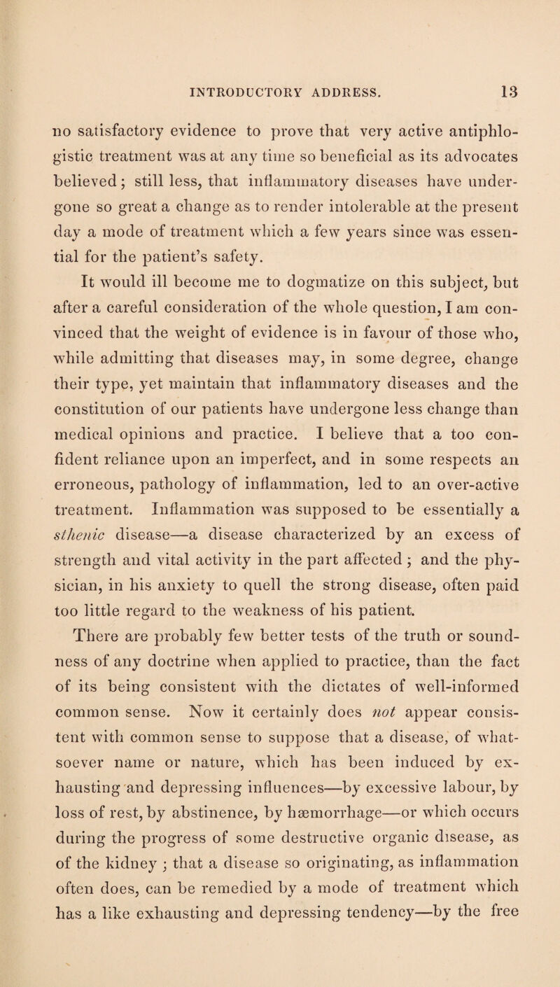 DO satisfactory evidence to prove that very active antiphlo¬ gistic treatment was at any time so beneficial as its advocates believed; still less, that inflammatory diseases have under¬ gone so great a change as to render intolerable at the present day a mode of treatment which a few years since was essen¬ tial for the patient’s safety. It would ill become me to dogmatize on this subject, but after a careful consideration of the whole question, I am con¬ vinced that the weight of evidence is in favour of those who, while admitting that diseases may, in some degree, change their type, yet maintain that inflammatory diseases and the constitution of our patients have undergone less change than medical opinions and practice. I believe that a too con¬ fident reliance upon an imperfect, and in some respects an erroneous, pathology of inflammation, led to an over-active treatment. Inflammation was supposed to be essentially a sthenic disease—a disease characterized by an excess of strength and vital activity in the part affected ; and the phy¬ sician, in his anxiety to quell the strong disease, often paid too little regard to the weakness of his patient. There are probably few better tests of the truth or sound¬ ness of any doctrine when applied to practice, than the fact of its being consistent with the dictates of well-informed common sense. Now it certainly does not appear consis¬ tent with common sense to suppose that a disease, of what¬ soever name or nature, which has been induced by ex¬ hausting'and depressing influences—by excessive labour, by loss of rest, by abstinence, by haemorrhage—or which occurs during the progress of some destructive organic disease, as of the kidney ; that a disease so originating, as inflammation often does, can be remedied by a mode of treatment which has a like exhausting and depressing tendency—by the free