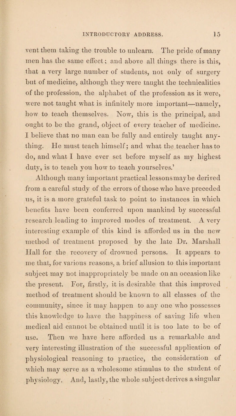 vent them taking the trouble to unlearn. The pride of many men has the same eiFect; and above all things there is this, that a very large number of students, not only of surgery but of medicine, although they were taught the technicalities of the profession, the alphabet of the profession as it were, were not taught what is infinitely more important—namely, how to teach themselves. Now, this is the principal, and ought to be the grand, object of every teacher of medicine. I believe that no man can be fully and entirely taught any¬ thing. He must teach himself; and what the teacher has to do, and what I have ever set before myself as my highest duty, is to teach you how to teach yourselves.’ Although many important practical lessons maybe derived from a careful study of the errors of those who have preceded us, it is a more grateful task to point to instances in which benefits have been conferred upon mankind by successful research leading to improved modes of treatment. A very interesting example of this kind is afforded us in the new method of treatment proposed by the late Dr, Marshall Hall for the recovery of drowned persons. It appears to me that, for various reasons, a brief allusion to this important subject may not inappropriately be made on an occasion like the present. For, firstly, it is desirable that this improved method of treatment should be known to all classes of the community, since it may happen to any one who possesses this knowledge to have the happiness of saving life when medical aid cannot be obtained until it is too late to be of use. Then we have here afforded us a remarkable and very interesting illustration of the successful application of physiological reasoning to practice, the consideration of which may serve as a wholesome stimulus to the student of physiology. And, lastly, the whole subject derives a singular