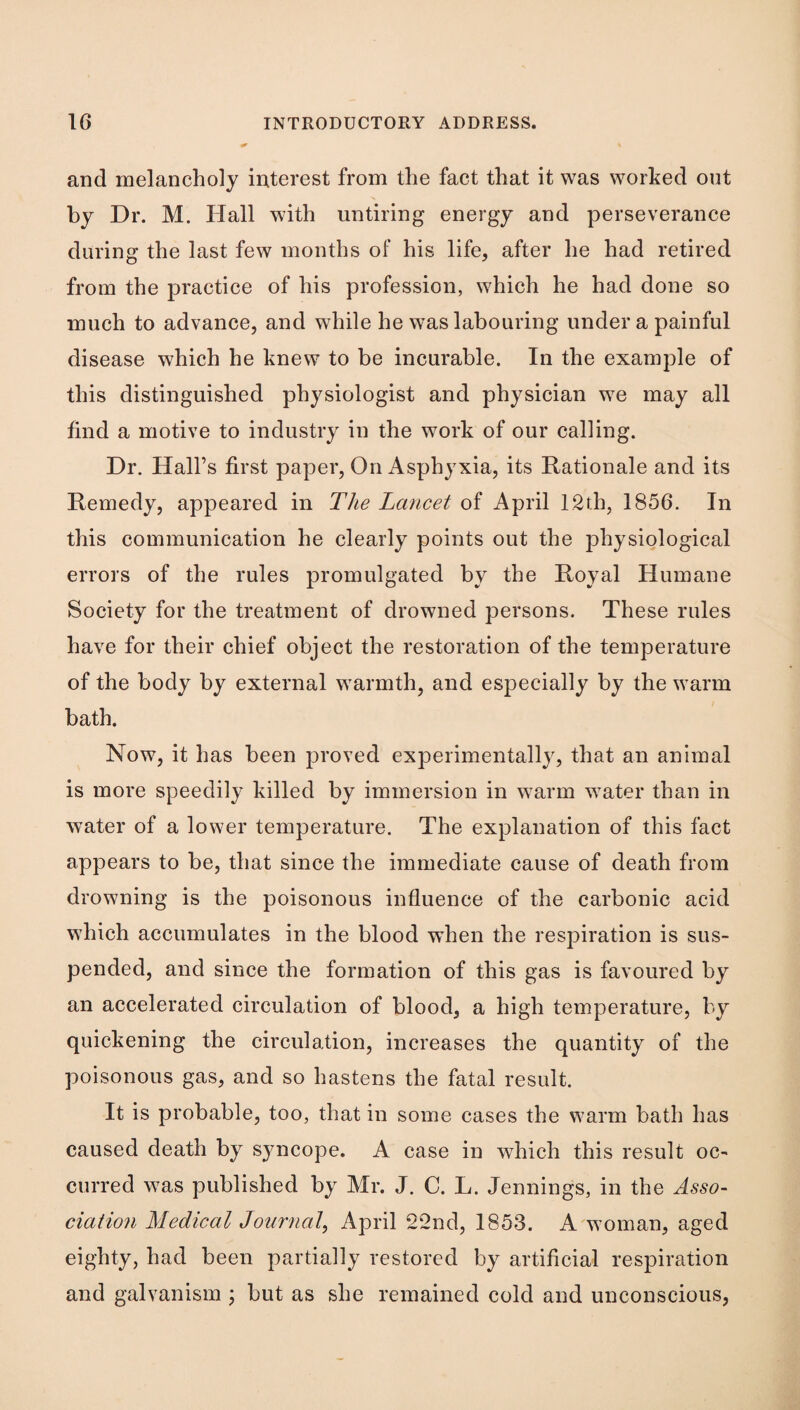 and melancholy interest from the fact that it was worked out by Dr. M. Hall with untiring energy and perseverance during the last few months of his life, after he had retired from the practice of his profession, which he had done so much to advance, and while he was labouring under a painful disease which he knew to be incurable. In the example of this distinguished physiologist and physician we may all find a motive to industry in the work of our calling. Dr. Hall’s first paper, On Asphyxia, its Rationale and its Remedy, appeared in The Lancet of April 12th, 1856. In this communication he clearly points out the physiological errors of the rules promulgated by the Royal Humane Society for the treatment of drowned persons. These rules have for their chief object the restoration of the temperature of the body by external warmth, and especially by the warm bath. Now, it has been proved experimentally, that an animal is more speedily killed by immersion in warm water than in water of a lower temperature. The explanation of this fact appears to be, that since the immediate cause of death from drowning is the poisonous influence of the carbonic acid which accumulates in the blood when the respiration is sus¬ pended, and since the formation of this gas is favoured by an accelerated circulation of blood, a high temperature, by quickening the circulation, increases the quantity of the poisonous gas, and so hastens the fatal result. It is probable, too, that in some cases the warm bath has caused death by syncope. A case in which this result oc¬ curred was published by Mr. J. C. L. Jennings, in the Asso¬ ciation Medical Journal, April 22nd, 1853. A woman, aged eighty, had been partially restored by artificial respiration and galvanism j but as she remained cold and unconscious,