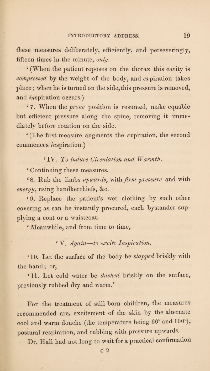 these measures deliberately, efficiently, and perseveringly, fifteen times in the minute, only. ‘ (When the patient reposes on the thorax this cavity is compressed by the weight of the body, and ^^piration takes place ; when he is turned on the side, this pressure is removed, and inspiration occurs.) ^ 7. When the prone position is resumed, make equable but efficient pressure along the spine, removing it imme¬ diately before rotation on the side. ‘ (The first measure augments the ^^piration, the second commences inspiration.) ^ IV. To induce Circulation and Warmth. ‘ Continuing these measures. ‘ 8. Rub the limbs upwards^ with^rn^ pressure and with energy., using handkerchiefs, &c. ‘ 9. Replace the patient’s wet clothing by such other covering as can be instantly procured, each bystander sup¬ plying a coat or a waistcoat. ‘ Meanwhile, and from time to time, ‘ V. Again—to excite Inspiration. MO. Let the surface of the body be slapped briskly with the hand; or, ‘11. Let cold water be dashed briskly on the surface, jDreviously rubbed dry and warm.’ For the treatment of still-born children, the measures recommended are, excitement of the skin by the alternate cool and warm douche (the temperature being 60° and 100°), postural respiration, and rubbing with pressure upwards. Dr. Hall had not long to wait for a practical confirmation c 2