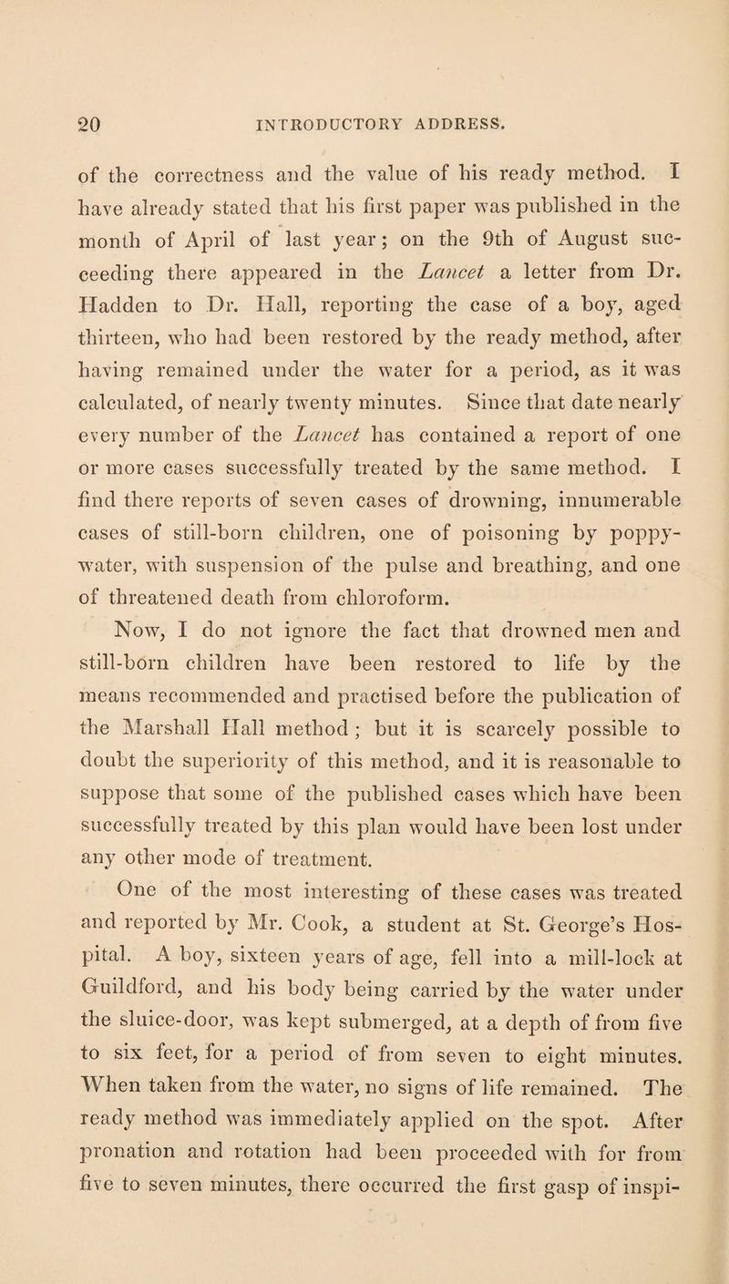 of the correctness and the value of his ready method. I have already stated that his first paper was published in the month of April of last year; on the 9th of August suc¬ ceeding there appeared in the Lancet a letter from Dr. Hadden to Dr. Hall, reporting the case of a boy, aged thirteen, who had been restored by the ready method, after having remained under the water for a period, as it was calculated, of nearly twenty minutes. Since that date nearly every number of the Lancet has contained a report of one or more cases successfully treated by the same method. I find there reports of seven cases of drowning, innumerable cases of still-born children, one of poisoning by poppy- water, with suspension of the pulse and breathing, and one of threatened death from chloroform. Now, I do not ignore the fact that drowned men and still-born children have been restored to life by the means recommended and practised before the publication of the Marshall Hall method ; but it is scarcely possible to doubt the superiority of this method, and it is reasonable to suppose that some of the published cases which have been successfully treated by this plan would have been lost under any other mode of treatment. One of the most interesting of these cases was treated and reported by Mr. Cook, a student at St. George’s Hos¬ pital. A boy, sixteen years of age, fell into a mill-lock at Guildford, and his body being carried by the water under the sluice-door, w’as kept submerged, at a depth of from five to six feet, for a period of from seven to eight minutes. When taken from the water, no signs of life remained. The ready method was immediately applied on the spot. After pronation and rotation had been proceeded with for from five to seven minutes, there occurred the first gasp of inspi-