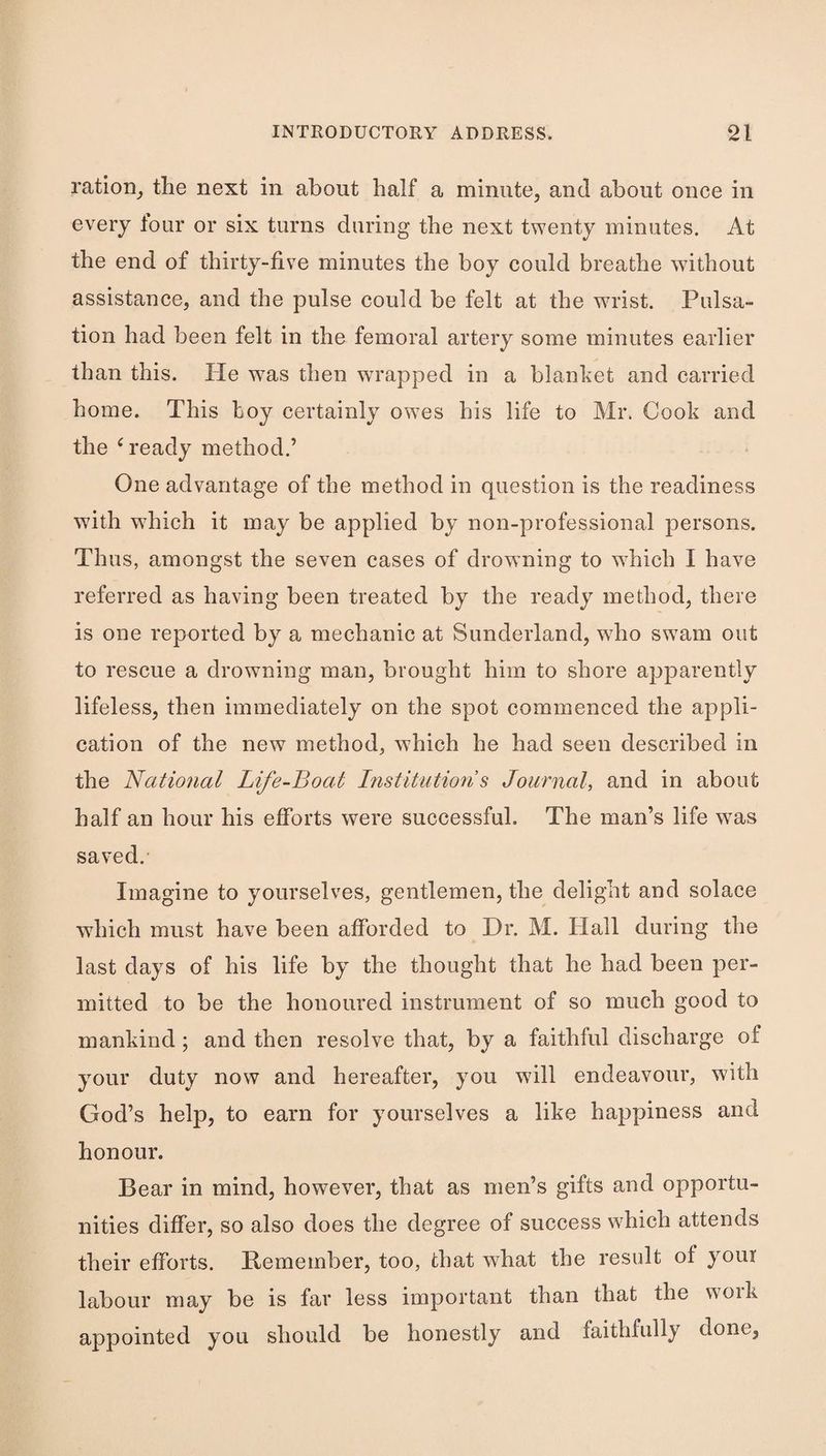 ration_, the next in about half a minute, and about once in every tour or six turns during the next twenty minutes. At the end of thirty-five minutes the boy could breathe without assistance, and the pulse could be felt at the wrist. Pulsa¬ tion had been felt in the femoral artery some minutes earlier than this. He was then wrapped in a blanket and carried home. This boy certainly owes his life to Mr. Cook and the H’eady method.’ One advantage of the method in question is the readiness with which it may be applied by non-professional persons. Thus, amongst the seven cases of drowning to w^hich I have referred as having been treated by the ready method, there is one reported by a mechanic at Sunderland, w^ho sw^am out to rescue a drowning man, brought him to shore apparently lifeless, then immediately on the spot commenced the appli¬ cation of the new method, which he had seen described in the National Life-Boat Ifistitiition’s Journal, and in about half an hour his efforts were successful. The man’s life w^as saved.- Imagine to yourselves, gentlemen, the delight and solace which must have been afforded to Dr. M. Hall during the last days of his life by the thought that he had been per¬ mitted to be the honoured instrument of so much good to mankind; and then resolve that, by a faithful discharge of your duty now and hereafter, you will endeavour, with God’s help, to earn for yourselves a like happiness and honour. Bear in mind, however, that as men’s gifts and opportu¬ nities differ, so also does the degree of success which attends their efforts. Bemember, too, that what the result of yoiu labour may be is far less important than that the work appointed you should be honestly and faithfully done,