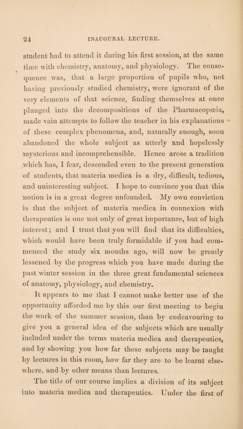 student had to attend it daring his first session, at the same time with chemistry, anatomy, and physiology. The conse¬ quence was, that a large proportion of pupils who, not having previously studied chemistry, were ignorant of the very elements of that science, finding themselves at once plunged into the decompositions of the Pharmacopoeia, made vain attempts to follow the teacher in his explanations of these complex phenomena, and, naturally enough, soon abandoned the whole subject as utterly and hopelessly mysterious and incomprehensible. Hence arose a tradition which has, I fear, descended even to the present generation of students, that materia medica is a dry, difficult, tedious, and uninteresting subject. I hope to convince you that this notion is in a great degree unfounded. My own conviction is that the subject of materia mediea in connexion with therapeutics is one not only of great importance, but of high interest; and I trust that you will find that its difficulties, which would have been truly formidable if you had com¬ menced the study six mouths ago, will now be greatly lessened by the progress which you have made during the past winter session in the three great fundamental sciences of anatomy, physiology, and chemistry. It appears to me that I cannot make better use of the opportunity afforded me by this our first meeting to begin the work of the summer session, than by endeavouring to give you a general idea of the subjects which are usually included under the terms materia medica and therapeutics, and by showing you how far these subjects may be taught by lectures in this room, how far they are to be learnt else¬ where, and by other means than lectures. The title of our course implies a division of its subject into materia medica and therapeutics. Under the first of