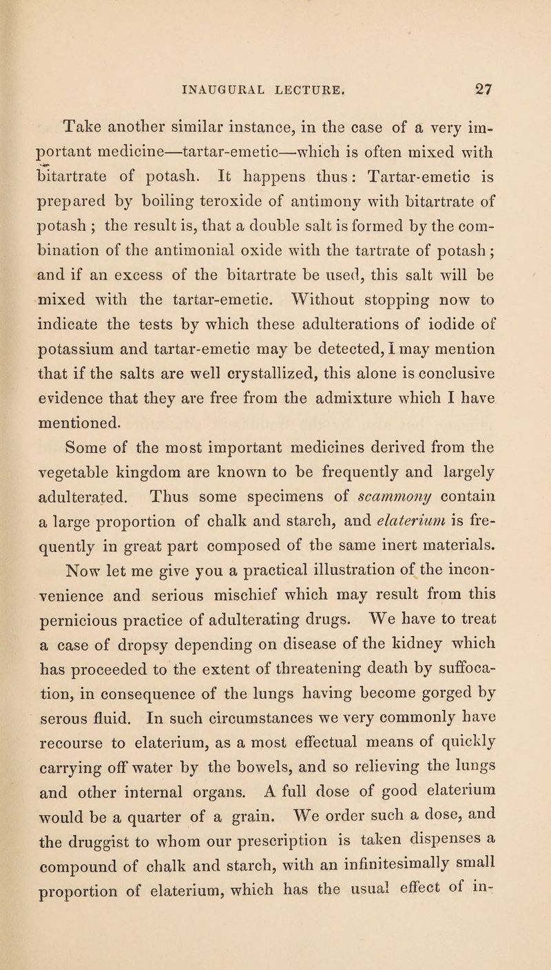 Take another similar instance, in the case of a very im- 23ortant medicine—tartar-emetic—which is often mixed with hitartrate of potash. It happens thus: Tartar-emetic is prepared by boiling teroxide of antimony with bitartrate of potash ; the result is, that a double salt is formed by the com¬ bination of the antimonial oxide with the tartrate of potash; and if an excess of the bitartrate be used, this salt will be mixed with the tartar-emetic. Without stopping now to indicate the tests by which these adulterations of iodide of potassium and tartar-emetic may be detected, I may mention that if the salts are well crystallized, this alone is conclusive evidence that they are free from the admixture which I have mentioned. Some of the most important medicines derived from the vegetable kingdom are known to be frequently and largely adulterated. Thus some specimens of scammony contain a large proportion of chalk and sta.rch, and elaterium is fre¬ quently in great part composed of the same inert materials. Now let me give you a practical illustration of the incon¬ venience and serious mischief which may result from this pernicious practice of adulterating drugs. We have to treat a case of dropsy depending on disease of the kidney which has proceeded to the extent of threatening death by suffoca¬ tion, in consequence of the lungs having become gorged by serous fluid. In such circumstances we very commonly have recourse to elaterium, as a most effectual means of quickly carrying off water by the bowels, and so relieving the lungs and other internal organs. A full dose of good elaterium would be a quarter of a grain. We order such a dose, and the druggist to whom our prescription is taken dispenses a compound of chalk and starch, with an infinitesimally small proportion of elaterium, which has the usual effect of in-