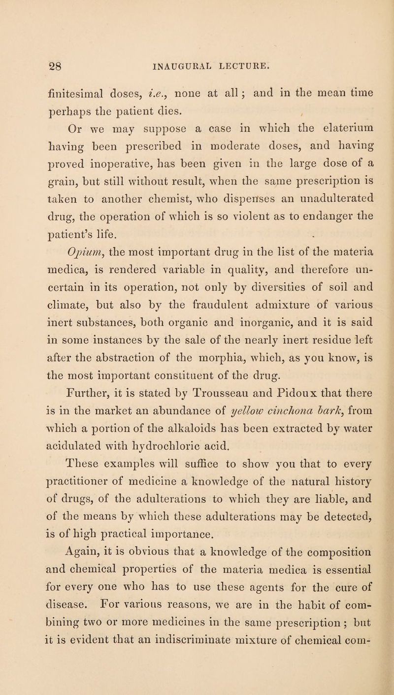 finitesimal doses, i.e.^ none at all; and in the mean time perhaps the patient dies. Or we may suppose a case in which the elaterium having been prescribed in moderate doses, and having proved inoperative, has been given in the large dose of a grain, but still without result, when the same prescription is taken to another chemist, who dispenses an unadulterated drug, the operation of which is so violent as to endanger the patient’s life. Oj)imn^ the most important drug in the list of the materia medica, is rendered variable in quality, and therefore un¬ certain in its operation, not only by diversities of soil and climate, but also by the fraudulent admixture of various inert substances, both organic and inorganic, and it is said in some instances by the sale of the nearly inert residue left after the abstraction of the morphia, which, as you know, is the most important constituent of the drug. Further, it is stated by Trousseau and Pidoux that there is in the market an abundance of yellow cinchona hark, from which a portion of the alkaloids has been extracted by water acidulated with hydrochloric acid. These examples will suffice to show you that to every practitioner of medicine a knowledge of the natural history of drugs, of the adulterations to which they are liable, and of the means by which these adulterations may be detected, is of high practical importance. Again, it is obvious that a knowledge of the composition and chemical properties of the materia medica is essential for every one who has to use these agents for the cure of disease. For various reasons, we are in the habit of com¬ bining two or more medicines in the same prescription; but it is evident that an indiscriminate mixture of chemical com-