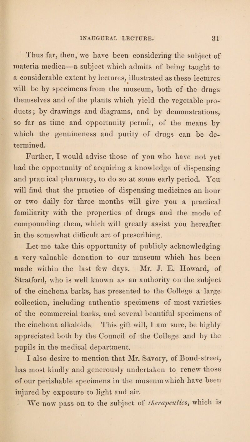 Thus far, then, we have been considering the subject of materia medica—a subject which admits of being taught to a considerable extent by lectures, illustrated as these lectures will be by specimens from the museum, both of the drugs themselves and of the plants which yield the vegetable pro¬ ducts ; by drawings and diagrams, and by demonstrations, so far as time and opportunity permit, of the means by which the genuineness and purity of drugs can be de¬ termined. Further, I would advise those of you who have not yet had the opportunity of acquiring a knowledge of dispensing and practical pharmacy, to do so at some early period. You will find that the practice of dispensing medicines an hour or two daily for three months will give you a practical familiarity with the properties of drugs and the mode of compounding them, which will greatly assist you hereafter in the somewhat difficult art of prescribing. Let me take this opportunity of publicly acknowledging a very valuable donation to our museum which has been made within the last few days. Mr. J. E. Howard, of Stratford, who is well known as an authority on the subject of the cinchona barks, has presented to the College a large collection, including authentic specimens of most varieties of the commercial barks, and several beautiful specimens of the cinchona alkaloids. This gift will, I am sure, be highly appreciated both by the Council of the College and by the pupils in the medical department. I also desire to mention that Mr. Savory, of Bond-street, has most kindly and generously undertaken to renew those of our perishable specimens in the museum which have been injured by exposure to light and air. We now pass on to the subject of therapeutics, which is