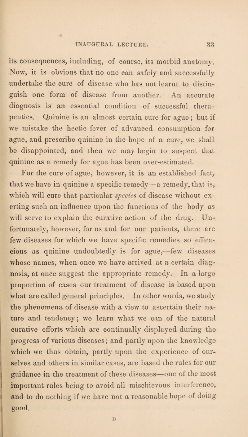 its consequences, including, of course, its morbid anatomy. Now, it is obvious that no one can safely and successfully undertake the cure of disease who has not learnt to distin¬ guish one form of disease from another. An accurate diagnosis is an essential condition of successful thera¬ peutics. Quinine is an almost certain cure for ague; but if we mistake the hectic fever of advanced consumption for ague, and prescribe quinine in the hope of a cure, we shall be disappointed, and then we may begin to suspect that quinine as a remedy for ague has been over-estimated. For the cure of ague, however, it is an established fact, that we have in quinine a specific remedy—a remedy, that is, which will cure that particular species of disease without ex¬ erting such an influence upon the functions of the body as will serve to explain the curative action of the drug. Un¬ fortunately, however, for us and for our patients, there are few diseases for which we have specific remedies so effica¬ cious as quinine undoubtedly is for ague,—few diseases whose names, when once we have arrived at a certain diag¬ nosis, at once suggest the appropriate remedy. In a large proportion of cases our treatment of disease is based upon what are called general principles. In other words, we study the phenomena of disease with a view to ascertain their na¬ ture and tendency; w^e learn what we can of the natural curative efforts which are continually displayed during the progress of various diseases; and partly upon the knowledge which we thus obtain, partly upon the experience of our¬ selves and others in similar cases, are based the rules for our guidance in the treatment of these diseases—one of the most important rules being to avoid all mischievous interference, and to do nothing if we have not a reasonable hope of doing good. \y