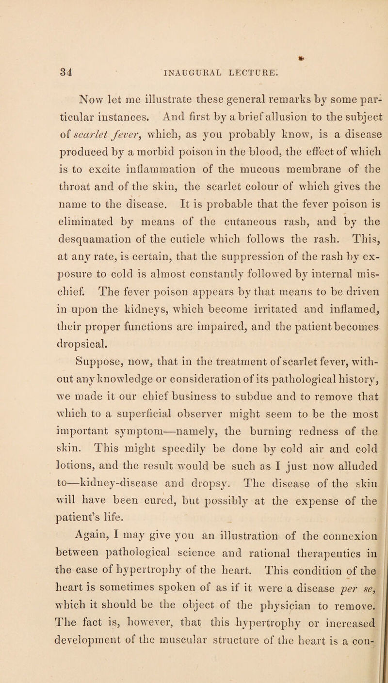 Now let me illustrate these general remarks by some par¬ ticular instances. And first by a brief allusion to the subject of scarlet fever, which, as you probably know, is a disease produced by a morbid poison in the blood, the effect of which is to excite inflammation of the mucous membrane of the throat and of the skin, the scarlet colour of which gives the name to the disease. It is probable that the fever poison is eliminated by means of the cutaneous rash, and by the desquamation of the cuticle which follows the rash. This, at any rate, is certain, that the suppression of the rash by ex¬ posure to cold is almost constantly followed by internal mis¬ chief. The fever poison appears by that means to be driven in upon the kidneys, which become irritated and inflamed, their proper functions are impaired, and the patient becomes dropsical. Suppose, now, that in the treatment of scarlet fever, with¬ out any knowledge or consideration of its pathological history, ■we made it our chief business to subdue and to remove that Avhich to a superficial observer might seem to be the most important symptom—namely, the burning redness of the skin. This might speedily be done by cold air and cold lotions, and the result would be such as I just now alluded to—kidney-disease and dropsy. The disease of the skin will have been cured, but possibly at the expense of the patient’s life. Again, I may give you an illustration of the connexion between pathological science and rational therapeutics in the case of hypertrophy of the heart. This condition of the heart is sometimes spoken of as if it were a disease yer se, which it should be the object of the physician to remove. The fact is, however, that this hypertrophy or increased development of the muscular structure of the heart is a con-