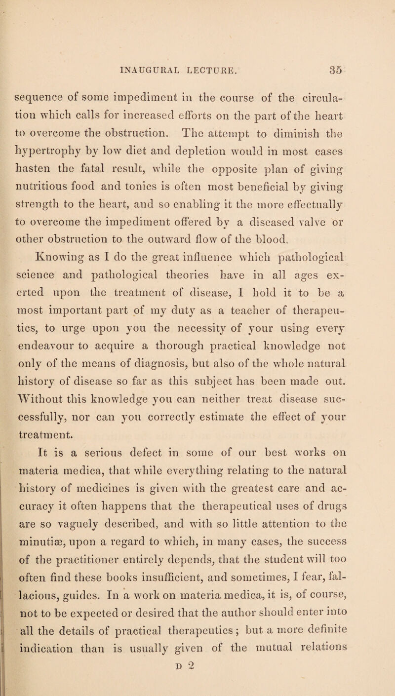 sequence of some impediment in the course of the circula¬ tion which calls for increased efforts on the part of the heart to overcome the obstruction. The attempt to diminish the hypertrophy by low diet and depletion would in most cases hasten the fatal result, while the opposite plan of giving- nutritious food and tonics is often most beneficial by giving strength to the heart, and so enabling it the more effectually to overcome the impediment offered by a diseased valve or other obstruction to the outward flow of the blood. Knowing as I do the great influence which pathological science and pathological theories have in all ages ex¬ erted upon the treatment of disease, I hold it to be a most important part of my duty as a teacher of therapeu¬ tics, to urge upon you the necessity of your using every endeavour to acquire a thorough practical knowledge not only of the means of diagnosis, but also of the whole natural history of disease so far as this subject has been made out. Without this knowledge you can neither treat disease suc¬ cessfully, nor can you correctly estimate the effect of your treatment. It is a serious defect in some of our best works on materia medica, that while everything relating to the natural I history of medicines is given with the greatest care and ac¬ curacy it often happens that the therapeutical uses of drugs are so vaguely described, and with so little attention to the minutiae, upon a regard to which, in many cases, the success of the practitioner entirely depends, that the student will too often find these books insufficient, and sometimes, I fear, fal- 8 j lacious, guides. In a work on materia medica, it is, of course, !j not to be expected or desired that the author should enter into i all the details of practical therapeutics; but a more definite i indication than is usually given of the mutual relations D 2 1 I