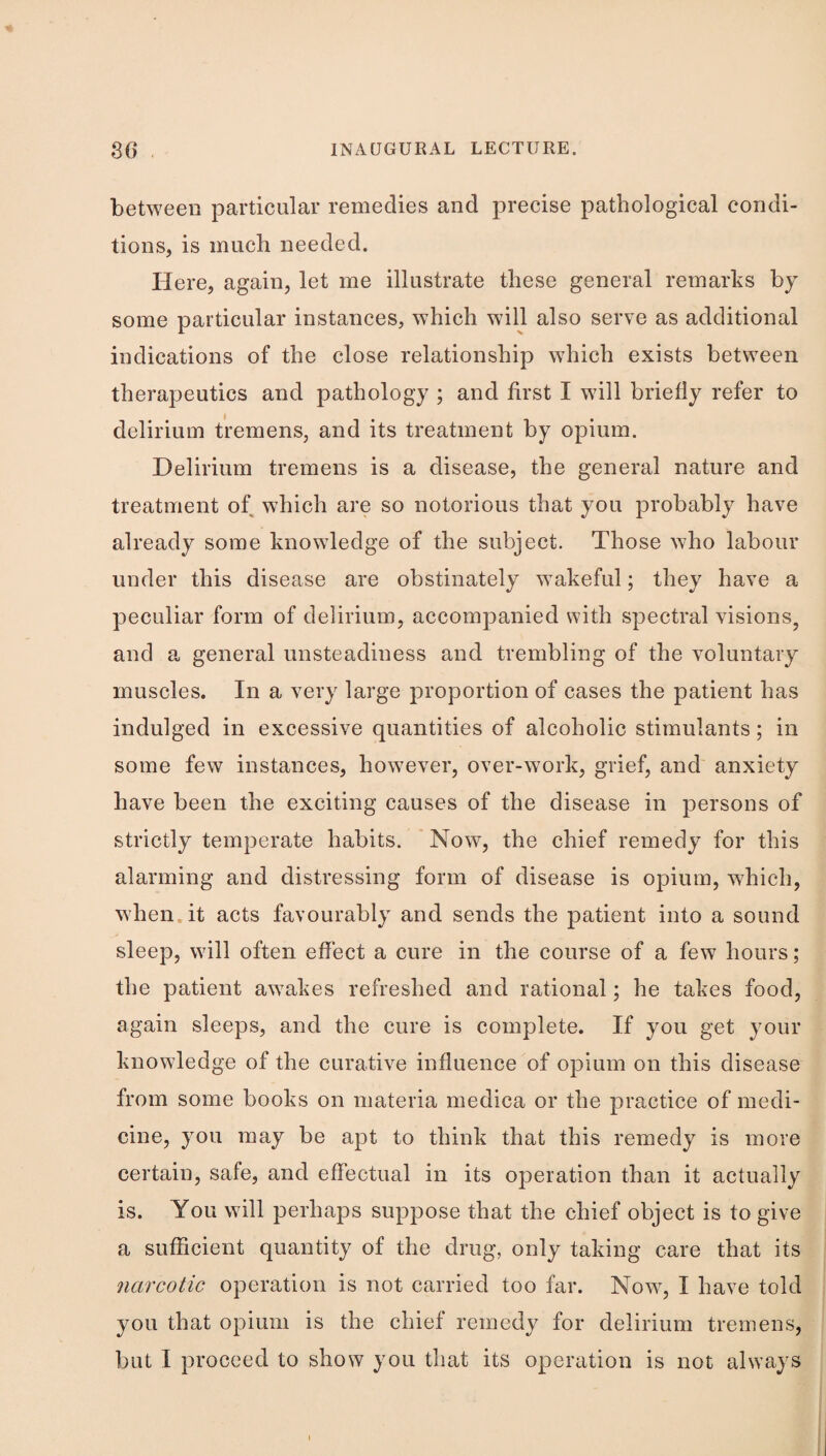 between particular remedies and precise pathological condi¬ tions, is much needed. Here, again, let me illustrate these general remarks by some particular instances, which will also serve as additional indications of the close relationship which exists between therapeutics and pathology ; and first I will briefly refer to delirium tremens, and its treatment by opium. Delirium tremens is a disease, the general nature and treatment of which are so notorious that you probably have already some knowledge of the subject. Those who labour under this disease are obstinately wakeful; they have a peculiar form of delirium, accompanied with spectral visions, and a. general unsteadiness and trembling of the voluntary muscles. In a very large proportion of cases the patient has indulged in excessive quantities of alcoholic stimulants; in some few instances, however, over-work, grief, and anxiety have been the exciting causes of the disease in persons of strictly temperate habits. ' Now, the chief remedy for this alarming and distressing form of disease is opium, which, when.it acts favourably and sends the patient into a sound sleep, will often effect a cure in the course of a few hours; the patient awakes refreshed and rational; he takes food, again sleeps, and the cure is complete. If you get your knowledge of the curative influence of opium on this disease from some books on materia medica or the practice of medi¬ cine, you may be apt to think that this remedy is more certain, safe, and effectual in its operation than it actually is. You will perhaps suppose that the chief object is to give a sufficient quantity of the drug, only taking care that its narcotic operation is not carried too far. Now, I have told you that opium is the chief remedy for delirium tremens, but I proceed to show you that its operation is not always