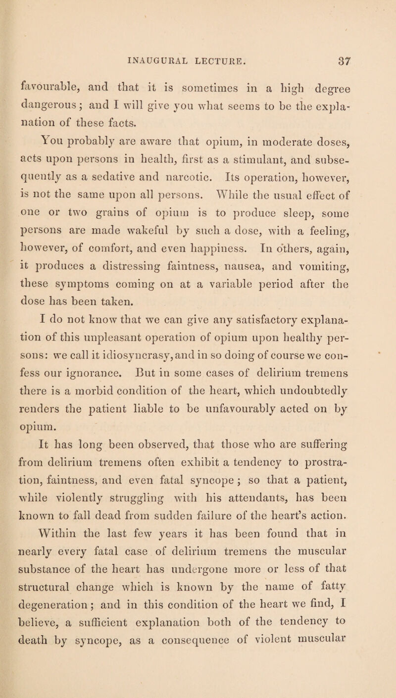 favourable, and that it is sometimes in a high degree dangerous; and I will give you what seems to be the expla¬ nation of these facts. You probably are aware that opium, in moderate doses, acts upon persons in health, first as a stimulant, and subse¬ quently as a sedative and narcotic. Its operation, however, is not the same upon all persons. While the usual effect of one or tw^o grains of opium is to produce sleep, some persons are made wakeful by such a dose, with a feeling, however, of comfort, and even happiness. In o'thers, again, it produces a distressing faintness, nausea, and vomiting, these symptoms coming on at a variable period after the dose has been taken. I do not know that we can give any satisfactory explana¬ tion of this unpleasant operation of opium upon healthy per¬ sons: we call it idiosyncrasy, and in so doing of course we con¬ fess our ignorance. But in some cases of delirium tremens there is a morbid condition of the heart, which undoubtedly renders the |)atient liable to be unfavourably acted on by opium. It has long been observed, that those who are suffering from delirium tremens often exhibit a tendency to prostra¬ tion, faintness, and even fatal syncope ; so that a patient, while violently struggling with his attendants, has been known to fall dead from sudden failure of the heart’s action. Within the last few years it has been found that in nearly every fatal case of delirium tremens the muscular substance of the heart has undergone more or less of that structural change which is known by the name of fatty degeneration; and in this condition of the heart w^e find, I believe, a sufficient explanation both of the tendency to death by syncope, as a consequence of violent muscular