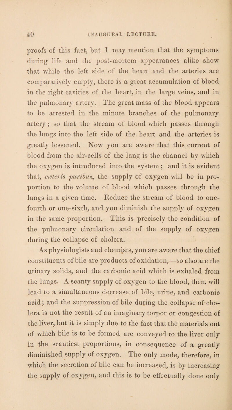 proofs of this fact, but I may meution that the symptoms during life and the post-mortem appearances alike show that while the left side of the heart and the arteries are comparatively empty, there is a great accumulation of blood in the right cavities of the heart, in the large veins, and in the pulmonary artery. The great mass of the blood appears to be arrested in the minute branches of the pulmonary artery ; so that the stream of blood which passes through the lungs into the left side of the heart and the arteries is greatly lessened. Now you are aware that this current of blood from the air-cells of the lung is the channel by which the oxygen is introduced into the system; and it is evident that, coiteris parihus, the supply of oxygen will be in pro¬ portion to the volume of blood which passes through the lungs in a given time. Reduce the stream of blood to one- fourth or one-sixth, and you diminish the supply of oxygen in the same proportion. This is precisely the condition of the pulmonary circulation and of the suj^ply of oxygen during the collapse of cholera. As physiologists and chemists, you are aware that the chief constituents of bile are products of oxidation,—so also are the urinary solids, and the carbonic acid which is exhaled from the lungs. A scanty supply of oxygen to the blood, then, will lead to a simultaneous decrease of bile, urine, and carbonic acid; and the suppression of bile during the collapse of cho¬ lera is not the result of an imaginary torpor or congestion of the liver, but it is simply due to the fact that the materials out of which bile is to be formed are conveyed to the liver only in the scantiest proportions, in consequence of a greatly diminished supply of oxygen. The only mode, therefore, in which the secretion of bile can be increased, is by increasing the supply of oxygen, and this is to be effectually done only