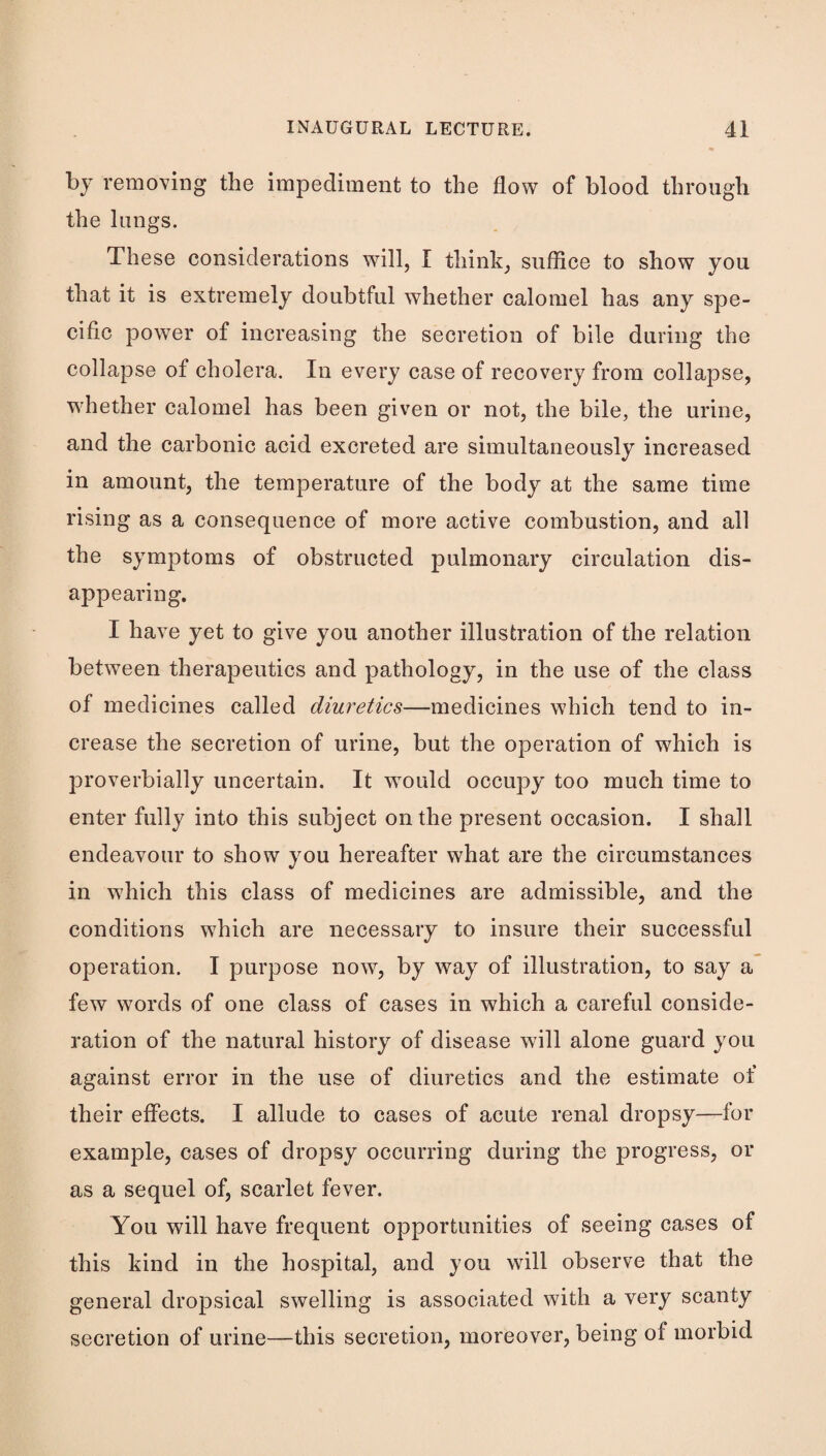 by removing the impediment to the flow of blood through the lungs. These considerations will, I think, suflice to show you that it is extremely doubtful whether calomel has any spe¬ cific power of increasing the secretion of bile during the collapse of cholera. In every case of recovery from collapse, whether calomel has been given or not, the bile, the urine, and the carbonic acid excreted are simultaneously increased in amount, the temperature of the body at the same time rising as a consequence of more active combustion, and all the symptoms of obstructed pulmonary circulation dis¬ appearing. I have yet to give you another illustration of the relation between therapeutics and pathology, in the use of the class of medicines called diuretics—medicines which tend to in¬ crease the secretion of urine, but the operation of which is proverbially uncertain. It would occupy too much time to enter fully into this subject on the present occasion. I shall endeavour to show you hereafter what are the circumstances in w^hich this class of medicines are admissible, and the conditions which are necessary to insure their successful operation. I purpose now, by way of illustration, to say a few words of one class of cases in which a careful conside¬ ration of the natural history of disease will alone guard you against error in the use of diuretics and the estimate of their effects. I allude to cases of acute renal dropsy—for example, cases of dropsy occurring during the progress, or as a sequel of, scarlet fever. You will have frequent opportunities of seeing cases of this kind in the hospital, and you will observe that the general dropsical swelling is associated with a very scanty secretion of urine—this secretion, moreover, being of morbid