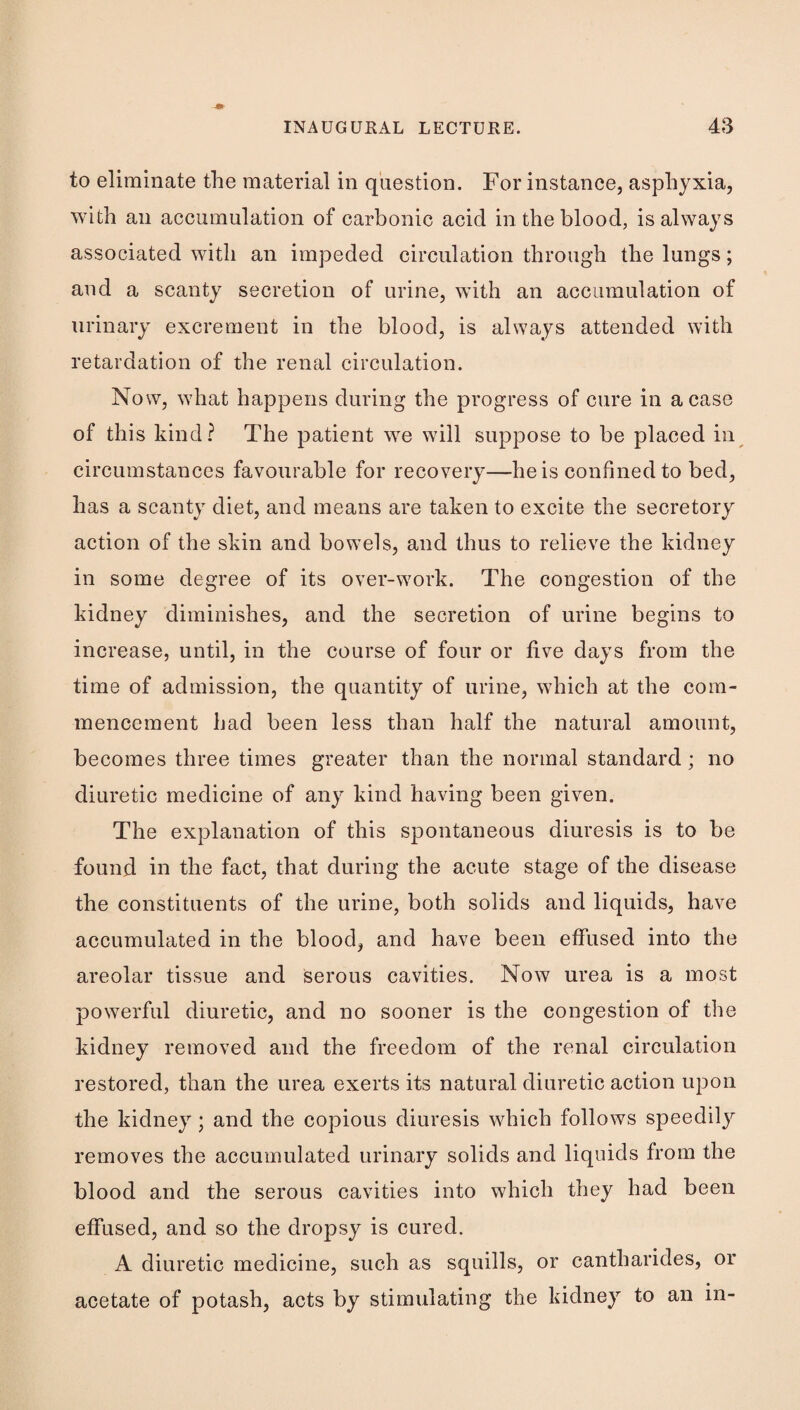 to eliminate the material in question. For instance, asphyxia, with an accumulation of carbonic acid in the blood, is always associated with an impeded circulation through the lungs; and a scanty secretion of urine, with an accumulation of urinary excrement in the blood, is always attended with retardation of the renal circulation. Now, what happens during the progress of cure in a case of this kind? The patient we will suppose to be placed in circumstances favourable for recovery—he is confined to bed, has a scanty diet, and means are taken to excite the secretory action of the skin and bowels, and thus to relieve the kidney in some degree of its over-work. The congestion of the kidney diminishes, and the secretion of urine begins to increase, until, in the course of four or five days from the time of admission, the quantity of urine, which at the com¬ mencement had been less than half the natural amount, becomes three times greater than the normal standard; no diuretic medicine of any kind having been given. The explanation of this spontaneous diuresis is to be found in the fact, that during the acute stage of the disease the constituents of the urine, both solids and liquids, have accumulated in the blood, and have been effused into the areolar tissue and serous cavities. Now urea is a most powerful diuretic, and no sooner is the congestion of the kidney removed and the freedom of the renal circulation restored, than the urea exerts its natural diuretic action upon the kidney; and the copious diuresis which follows speedily removes the accumulated urinary solids and liquids from the blood and the serous cavities into which they had been effused, and so the dropsy is cured. A diuretic medicine, such as squills, or cantharides, or acetate of potash, acts by stimulating the kidney to an in-