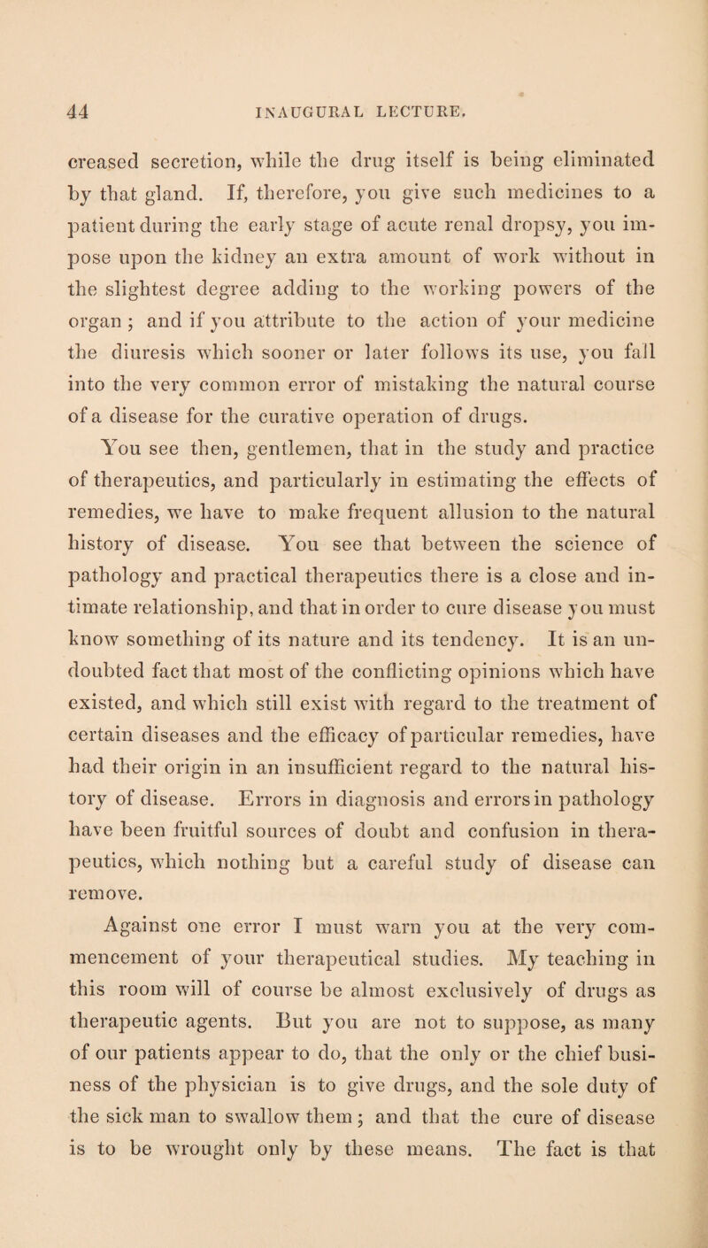 creased secretion, while the drug itself is being eliminated by that gland. If, therefore, you give such medicines to a patient during the early stage of acute renal dropsy, you im¬ pose upon the kidney an extra amount of work without in the slightest degree adding to the working powers of the organ ; and if you attribute to the action of your medicine the diuresis which sooner or later follows its use, you fail into the very common error of mistaking the natural course of a disease for the curative operation of drugs. You see then, gentlemen, that in the study and practice of therapeutics, and particularly in estimating the etfects of remedies, we have to make frequent allusion to the natural history of disease. You see that between the science of pathology and practical therapeutics there is a close and in¬ timate relationship, and that in order to cure disease you must know something of its nature and its tendency. It is an un¬ doubted fact that most of the conflicting opinions which have existed, and which still exist with regard to the treatment of certain diseases and the efhcacy of particular remedies, have had their origin in an insufficient regard to the natural his¬ tory of disease. Errors in diagnosis and errors in pathology have been fruitful sources of doubt and confusion in thera¬ peutics, which nothing but a careful study of disease can remove. Against one error I must warn you at the very com¬ mencement of your therapeutical studies. My teaching in this room Vv^ill of course be almost exclusively of drugs as therapeutic agents. But you are not to suppose, as many of our patients appear to do, that the only or the chief busi¬ ness of the physician is to give drugs, and the sole duty of the sick man to swallow them ; and that the cure of disease is to be wrought only by these means. The fact is that