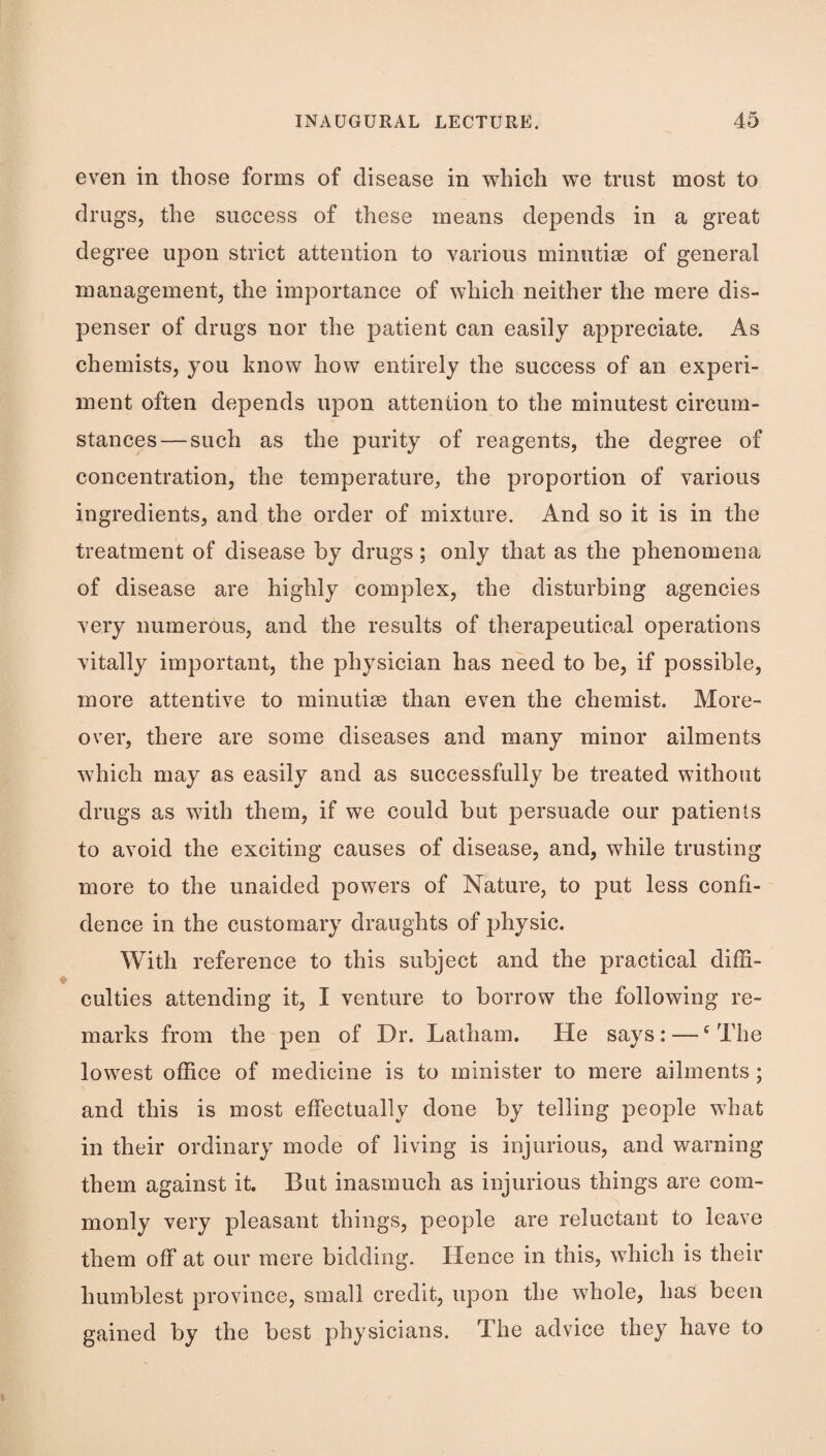 even in those forms of disease in which we trust most to drugs, the success of these means depends in a great degree upon strict attention to various minutiae of general management, the importance of which neither the mere dis¬ penser of drugs nor the patient can easily appreciate. As chemists, you know how entirely the success of an experi¬ ment often depends upon attention to the minutest circum¬ stances— such as the purity of reagents, the degree of concentration, the temperature, the proportion of various ingredients, and the order of mixture. And so it is in the treatment of disease by drugs; only that as the phenomena of disease are highly complex, the disturbing agencies very numerous, and the results of therapeutical operations vitally important, the physician has need to be, if possible, more attentive to minutise than even the chemist. More¬ over, there are some diseases and many minor ailments which may as easily and as successfully be treated without drugs as with them, if we could but persuade our patients to avoid the exciting causes of disease, and, while trusting more to the unaided powers of Nature, to put less confi¬ dence in the customary draughts of physic. With reference to this subject and the practical diffi¬ culties attending it, I venture to borrow the following re¬ marks from the pen of Dr. Latham. He says: — ‘The lowest office of medicine is to minister to mere ailments ; and this is most effectually done by telling people what in their ordinary mode of living is injurious, and warning them against it. But inasmuch as injurious things are com¬ monly very pleasant things, people are reluctant to leave them off at our mere bidding. Hence in this, which is their humblest province, small credit, upon the whole, has been gained by the best physicians. The advice they have to