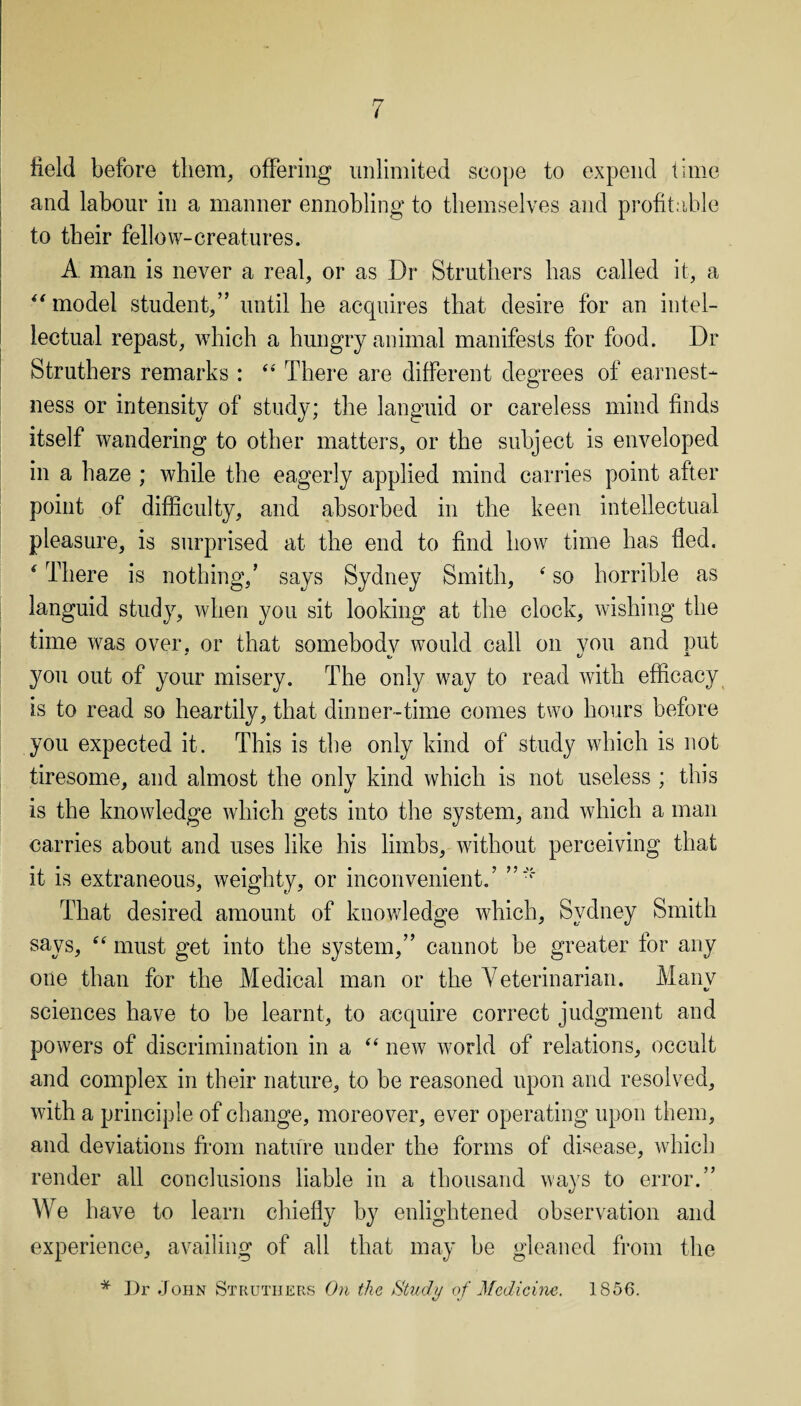 field before them, offering unlimited scope to expend time and labour in a manner ennobling to themselves and profitable to their fellow-creatures. A man is never a real, or as Dr Strutliers has called it, a “ model student,” until be acquires that desire for an intel¬ lectual repast, which a hungry animal manifests for food. Dr Struthers remarks : “ There are different degrees of earnest¬ ness or intensity of study; the languid or careless mind finds itself wandering to other matters, or the subject is enveloped in a haze ; while the eagerly applied mind carries point after point of difficulty, and absorbed in the keen intellectual pleasure, is surprised at the end to find how time has fled. * There is nothing/ says Sydney Smith, ‘ so horrible as languid study, when you sit looking at the clock, wishing the time was over, or that somebody would call on vou and put you out of your misery. The only way to read with efficacy is to read so heartily, that dinner-time comes two hours before you expected it. This is the only kind of study which is not tiresome, and almost the only kind which is not useless ; this is the knowledge which gets into the system, and which a man carries about and uses like his limbs, without perceiving that it is extraneous, weighty, or inconvenient/ That desired amount of knowledge which, Sydney Smith says, “ must get into the system,” cannot be greater for any one than for the Medical man or the Veterinarian. Many sciences have to he learnt, to acquire correct judgment and powers of discrimination in a “ new world of relations, occult and complex in their nature, to be reasoned upon and resolved, with a principle of change, moreover, ever operating upon them, and deviations from nature under the forms of disease, which render all conclusions liable in a thousand ways to error.” We have to learn chiefly by enlightened observation and experience, availing of all that may he gleaned from the * Dr John Struthers On the Study of Medicine. 1856.